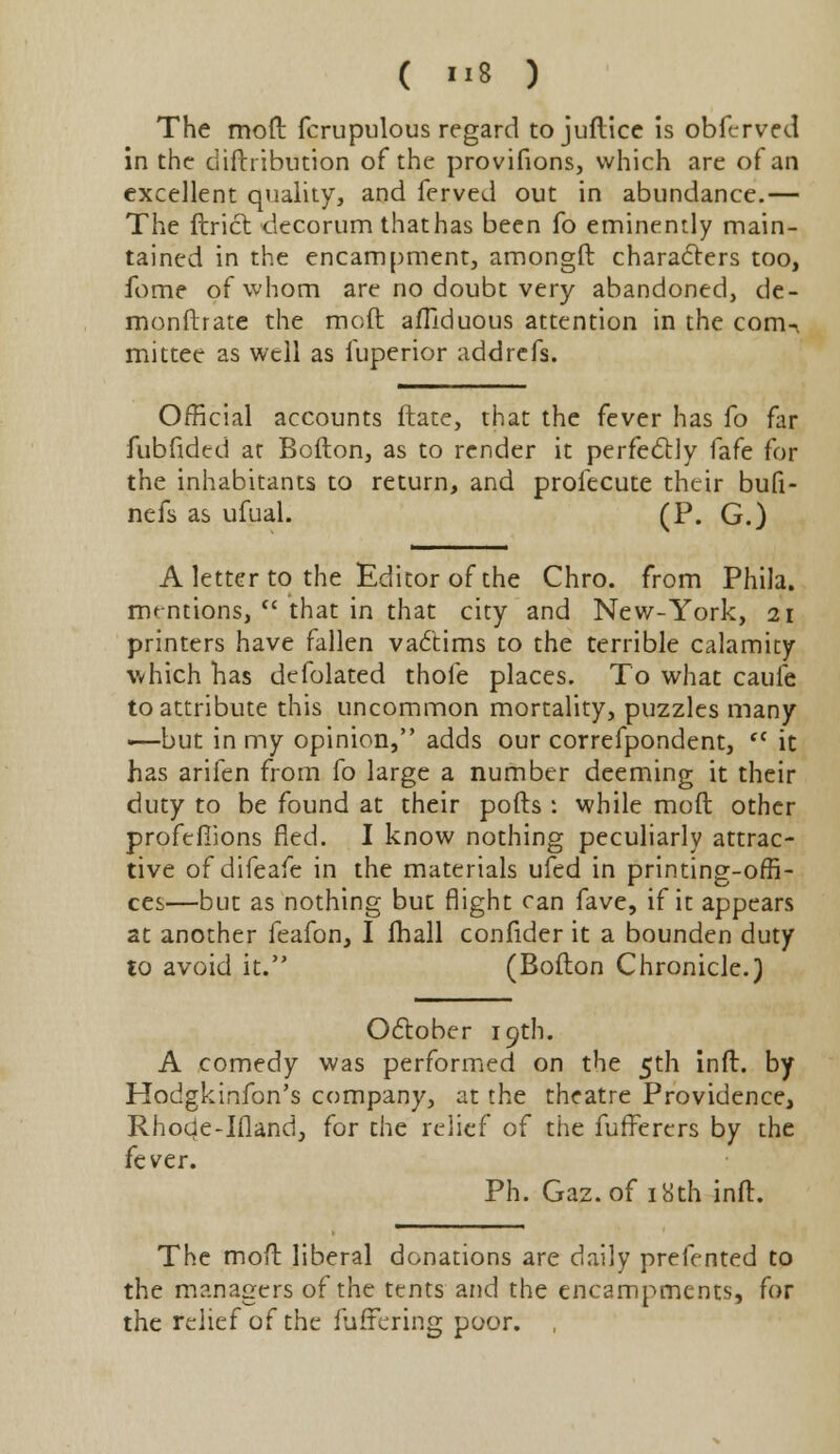 The moft fcrupulous regard tojuftice is obferved in the diftiibution of the provifions, which are of an excellent quality, and ferved out in abundance.— The ftrict decorum thathas been fo eminently main- tained in the encampment, amongft characters too, fome of whom are no doubt very abandoned, de- monftrate the moft afllduous attention in the com-i mittee as well as iuperior addrefs. Official accounts ftate, that the fever has fo far fubfided at Bofton, as to render it perfectly fafe for the inhabitants to return, and profecute their bufi- nefs as ufual. (P. G.) A letter to the Editor of the Chro. from Phila. mentions,  that in that city and New-York, 21 printers have fallen vadtims to the terrible calamity which has defolated thole places. To what caufe to attribute this uncommon mortality, puzzles many —but in my opinion, adds our correfpondent, fC it has arifen from fo large a number deeming it their duty to be found at their pods : while moft other profcfiions fled. I know nothing peculiarly attrac- tive of difeafe in the materials ufed in printing-offi- ces—but as nothing but flight can fave, if it appears at another feafon, I fhall confider it a bounden duty to avoid it. (Bofton Chronicle.) October 19th. A comedy was performed on the 5th inft. by Hodgkinfon's company, at the theatre Providence, Rhode-Ifland, for the relief of the fuffercrs by the fever. Ph. Gaz. of iKth inft. The moft liberal donations are daily prefented to the managers of the tents and the encampments, for the relief of the fufrering poor. ,