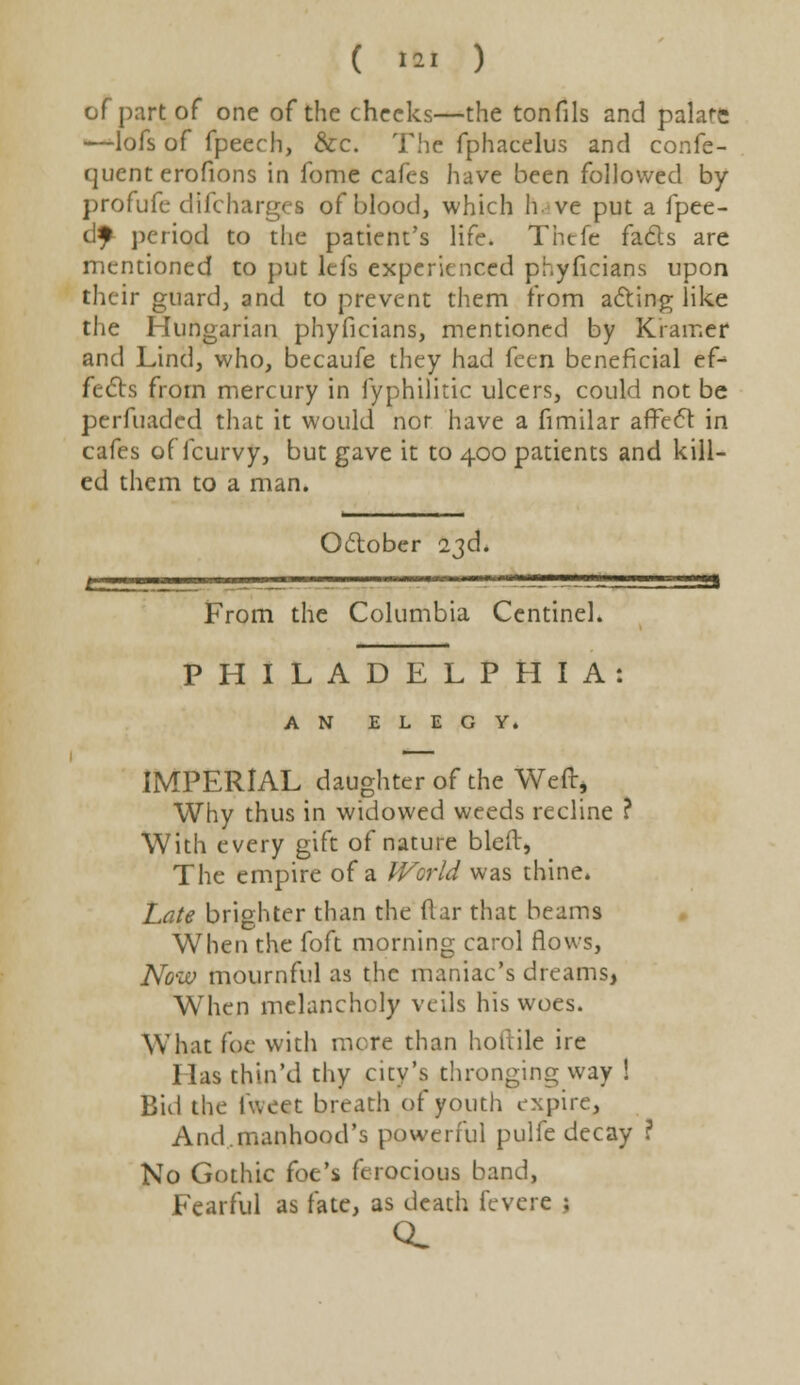 ( «ftl ) of part of one of the checks—the tonfils and palare —lofs of fpeech, Sec. The fphacelus and confe- (juent erofions in fome cafes have been followed by profufe difcharges of blood, which have put a fpee- tlf period to the patient's life. Thefe fads are mentioned to put lefs experienced phyficians upon their guard, and to prevent them from acting like the Hungarian phyficians, mentioned by Kramer and Lind, who, becaufe they had feen beneficial ef- fects from mercury in fyphilitic ulcers, could not be perfuaded that it would nor have a fimilar affect in cafes of fcurvy, but gave it to 400 patients and kill- ed them to a man. October 23d. From the Columbia Centinel. PHILADELPHIA: AN ELEGY. IMPERIAL daughter of the Weft* Why thus in widowed weeds recline ? With every gift of nature bleft, The empire of a World was thine. Late brighter than the ftar that beams When the foft morning carol flows, Now mournful as the maniac's dreams, When melancholy veils his woes. What foe with mere than horiile ire lias thin'd thy city's thronging way ! Bid the iweet breath of youth expire, And.manhood's powerful pulfe decay ? No Gothic foe's ferocious band, Fearful as fate, as death fevere ;