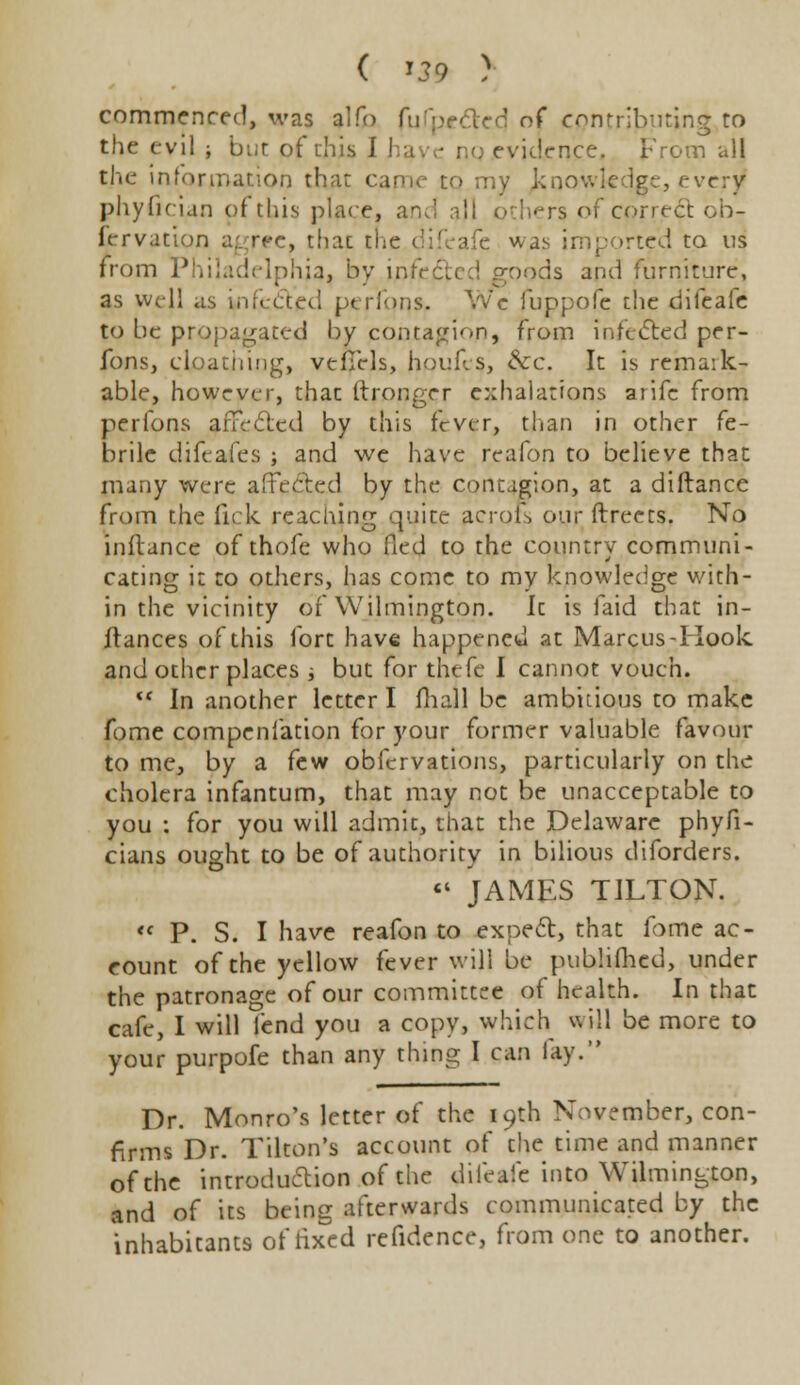 commenced, was alfo fufpcdtecj of contributing to the evil i but of this I ! rnce, From all the information that came to my knowledge, every phyfician of this place, and all others of correct cb- fcrvation agree, that the difeafe was imported to us from Philadelphia, by infefted goods and furniture, as well as infected perlons. Wc fuppofe the difeafe to be propagated by contagion, from infeCted per- fons, cloathing, vefTcls, houfes, &:c. It is remaik- able, however, thac ftronger exhalations arifc from perfons affe<5ted by this fever, than in other fe- brile difeafes ; and we have reafon to believe that many were affected by the contagion, at a difiance from the Tick reaching quite acrof, our ftreets. No inftance of thofe who fied to the country communi- cating it to others, has come to my knowledge with- in the vicinity of Wilmington. It is faid that in- ftances of this fort have happened at Marcus-Kook and other places * but for thefe I cannot vouch. *c In another letter I fhall be ambitious to make fome compenfation for your former valuable favour to me, by a few obfervations, particularly on the cholera infantum, that may not be unacceptable to you : for you will admit, that the Delaware phyfi- cians ought to be of authority in bilious diforders. «« JAMES TILTON. « P. S. I have reafon to expect, that fome ac- count of the yellow fever will be pubhfhed, under the patronage of our committee of health. In that cafe, I will fend you a copy, which will be more to your purpofe than any thing I can fay. Dr. Monro's letter of the 19th November, con- firms Dr. Tilton's account of the time and manner of the introduction of the difeafe into Wilmington, and of its being afterwards communicated by the inhabitants of fixed refidence, from one to another.