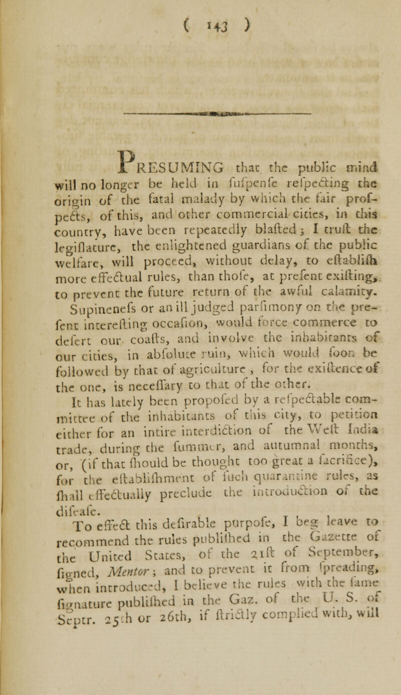 A RESUMING that the public mind will no longer be held in fufpcnfe refpe&ing the origin of the fatal malady by which the fair prof- pects, of this, and other commercial cities, in this country, have been repeatedly blafted ■, I truft the leo-iflature, the enlightened guardians of the public welfare, will proceed, without delay, to eftablifli more effectual rules, than thofe, at prefenc exiiting, to prevent the future return of the awful calamity. Supinenefs or an ill judged parfimonfon tbfi pre- fent incerefting occafion, would force commerce to defcrt our coafts, and involve the inhabitant- our cities, in abfolute ruin, which woul■! fooo be followed by that of agriculture , tor the exigence of the one, is neceffary to that of the other. It has lately been propofed by a refpeclahle com- mittre of the inhabitants of this city, to petition either for an intire interdiction of the Welt India trade, during the fumim r, and autumnal months, or, (if that fhould be thought too great a facrince), for the efirablifhmrm of inch quarantine rules, as fhall effectually preclude the introduction of the difeafe. To effect this defirable purpofc, I beg leave to recommend the rules publiihed in the Gazette of the United States, of the 21ft of September, fiened, Mentor; and to prevent it from fpreadmg, when introduced, I believe the rules with the lame fianature publiihed in the Gaz. of the US. of Scpcr 25th or 26th, if ftridly complied with, will