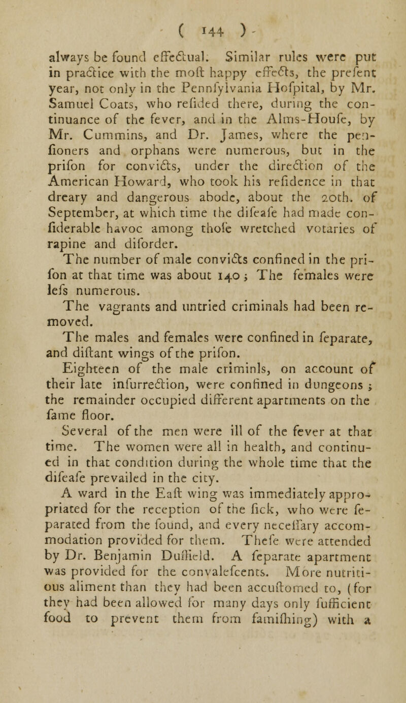 always be found effectual. Similar rules were put in practice with the moft happy effects, the prefent year, not only in the Pennfylvania Hofpital, by Mr. Samuel Coats, who refided there, during the con- tinuance of the fever, and in the Alms-Houfe, by Mr. Cummins, and Dr. James, where the pe:i- fioners and orphans were numerous, but in the prifon for convicts, under the direction of the American Howard, who took h'i3 refidence in that dreary and dangerous abode, about the 20th. of September, at which time the difeafe had made con- fiderable havoc amonsr thole wretched votaries of rapine and diforder. The number of male convicts confined in the pri- fon at that time was about 140 > The females were lefs numerous. The vagrants and untried criminals had been re- moved. The males and females were confined in feparate, and diftant wings of the prifon. Eighteen of the male criminls, on account of their late infurrection, were confined in dungeons ; the remainder occupied different apartments on the fame floor. Several of the men were ill of the fever at that time. The women were all in health, and continu- ed in that condition during the whole time that the difeafe prevailed in the city. A ward in the Eaft wing was immediately appro- priated for the reception of the fick, who were fe- parated from the found, and every neceffary accom- modation provided for them. Thefe were attended by Dr. Benjamin Duftield. A feparate apartment was provided for the convalefcents. More nutriti- ous aliment than they had been accuftomed to, (for they had been allowed for many days only fufficient food to prevent them from famifliing) with a