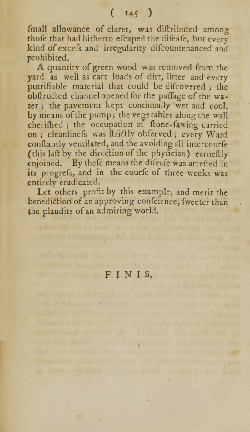 fmall allowance of claret, was diftributed among thoie that had hitherto efcaped the difeafe, but every kind of excefs and irregularity difcountenanced and prohibited. A quantity of green wood was removed from the yard as well as cart loads of dirt, litter and every putrifiable material that could be difcovered ; the obftructed channel opened for the paffage of the wa- ter ; the pavement kept continually wet and cool, by means of the pump; the vegetables along the wall cherifhed ; the occupation of flone-fawing carried on ; cleanlinefs was ftrictly obferved ■, every Ward conftantly ventilated, and the avoiding all intercourfe (this lad by the direction of the phyfician) earneftly enjoined. By thefe means the difeafe was arretted in its progrefs, and in the courfe of three weeks was entirely eradicated. Let others profit by this example, and merit the benediction of an approving confeience, fweeter than *he plaudits of an admiring worli. FINIS.