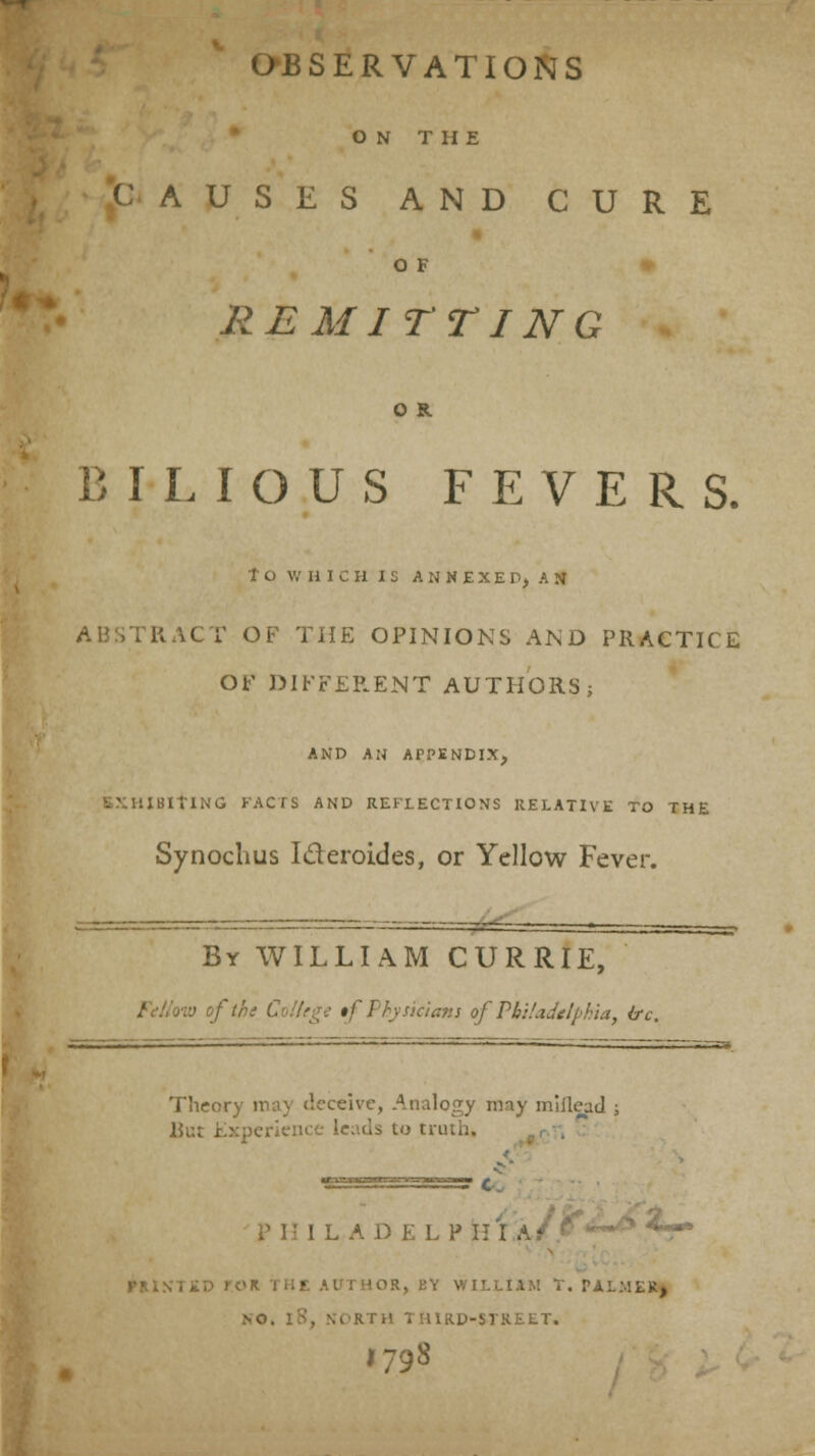 ON THE .CAUSES AND CURE * OF ♦ REMITTING BILIOUS FEVERS. to WHICH IS ANNEXED, AN ABSTRACT OF THE OPINIONS AND PRACTICE or DIFFERENT AUTHORS j AND AN APPENDIX, EXHIBITING KACrS AND REFLECTIONS RELATIVE TO THE Synochus Ideroides, or Yellow Fever. By WILLIAM CURRIE, Fdiovj of the Colhge tf Physicians of PbHadelphia, ire. Theory may deceive, Analogy nny miflcacl ; lJut Experience leads to truth. PHILADELPHIA- *r VMN1£D rOR THE AUTHOR, BY WILLIAM T. PALMER^ NO. iS, NORTH THIRD-STREET. 179S