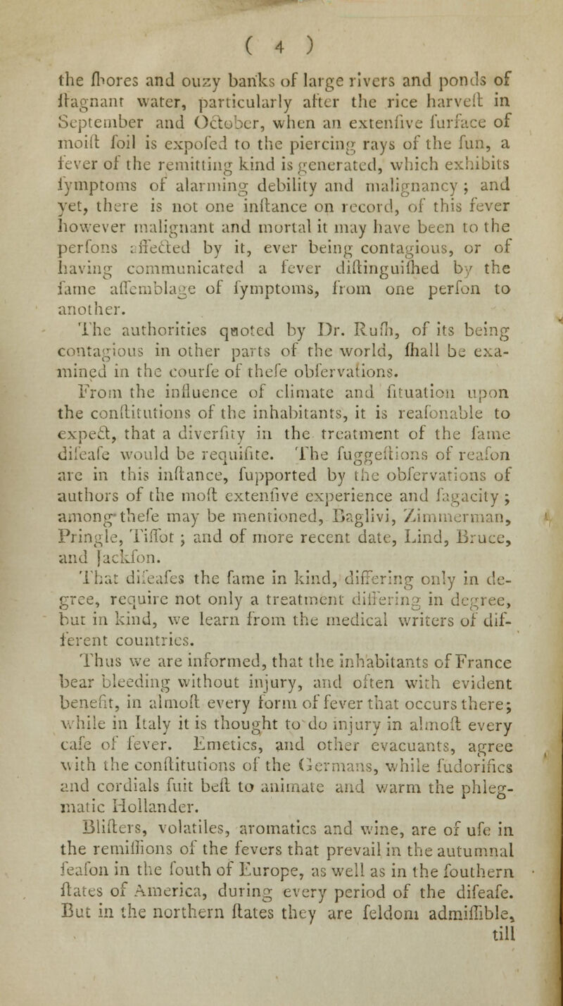 the fliores and ouzy banks of large rivers and ponds of llagnanr water, particularly aher the rice harveil in September and October, when an extenlive furface of moid foil is expofed to the piercing rays of the fun, a fever of the remitting kind is generated, which exhibits lymptoms of alarming debility and malignancy ; and yet, there is not one inftance on record, of this fever however malignant and mortal it may have been to the perfons i:ffeded by it, ever being contagious, or of having communicated a fever diftinguifhed by the fame affcmblage of fymptoms, from one perfon to another. The authorities q«oted by Dr. RuHi, of its being contagious in other parts of the world, fhall be exa- mined in the courfe of thefe obfervations. From the influence of climate and fituation upon the conilitutions of the inhabitants, it is reafonable to expe£l, that a divcrfity in the treatment of the fame di'eafe would be requifite. The fuggeflions of reafon are in this inftance, fupported by the obfervations of authors of the mod extenlive experience and fagacily ; among-thefe may be mentioned, Baglivi, Zimmerman, Pringle, Tiilbt; and of more recent date, Lind, Bruce, and jackfon. That diieafes the fame in kind, differing only in de- gree, require not only a treatment diiFering in degree, but in kind, we learn from the medical writers of dif- ferent countries. Thus we are informed, that tlie inhabitants of France bear bleeding vflthout injury, and often with evident benefit, in almofl every form of fever that occurs there; while in Italy it is thought to do mjury in almoit every cafe o! lever. Emetics, and other evacuants, agree with the conilitutions of the Oernians, while fudorifics and cordials fuit belt to animate and v/arm the phleg- matic Hollander. Buffers, volatlles, aromatics and wine, are of ufe in the remillions of the fevers that prevail in the autumnal feafon in the fouth of Europe, as well as in the fouthern ftates of America, during every period of the difeafe. But in the northern ftates they are feldom admiiTible.^ till