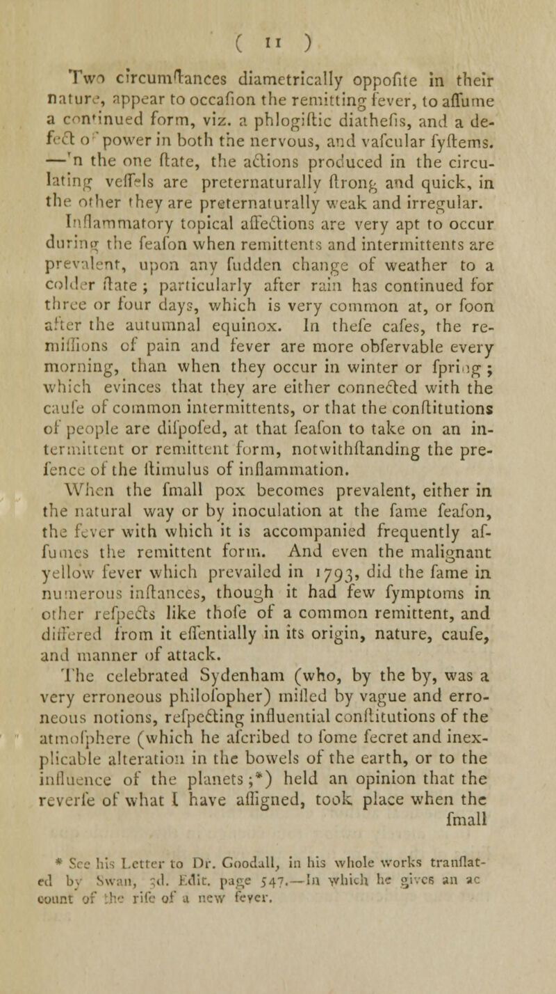 Two circumlances diametrically oppofite in their natur<.', appear to occafion the remitting lever, to affume a conMnued form, viz. a phlogiftic diathefis, and a de- fc(fl o power in both the nervous, and vafcular fyftems. —'n the one flate, the adions produced in the circu- latinjT veflfi-ls are preternaturally ftrong and quick, in the other they are preternaturally weak and irregular. Inflammatory topical alTedions are very apt to occur during the feafon when reniittcntr, and interniittents are prevalent, upon any fudden change of weather to a colder ilate ; particularly after rain has continued for three or four days, which is very common at, or foon after the autumnal equinox. In thefe cafes, the re- millions of pain and fever are more obfervable every morning, than when they occur in winter or fpri ig ; which evinces that they are either connected with the caule of common intermittents, or that the conflitutions of people are dilpofed, at that feafon to take on an in- termiucut or remittent form, notwithllanding the pre- fencc of the llimulus of inflammation. When the fmall pox becomes prevalent, either in the natural way or by inoculation at the fame feafon, the fever with which it is accompanied frequently af- fuincs the remittent form. And even the malig-nant yellow fever which prevailed in 1793, did the fame in. nutnerous iaftances, though it had few fymptoms in other refpeCls like thole of a common remittent, and ditfered from it elTentially in its origin, nature, caufe, and manner of attack. The celebrated Sydenham (who, by the by, was a very erroneous philofopher) milled by vague and erro- neous notions, refpe^ling influential conllitutions of the atmofphere (which he afcribed to fomc fecret and inex- plicable alteration in the bowels of the earth, or to the influence of the planets;*) held an opinion that the reverie of what I have afligned, took place when the fmall * See his Letter to Dr, Goodull_, in his whole works tranflat- cd by Swan, ;tl. Ktllc, page 547,— la which he gives an ac count of the rife of <x new feycr.