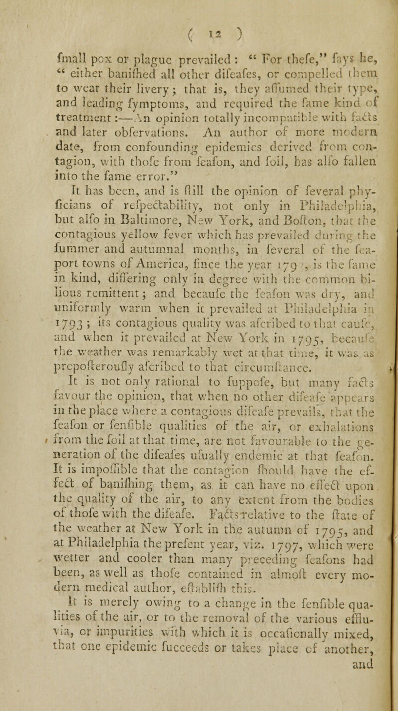 fmall pcx or plague prevailed :  For thefe,*' fays he,  either banifhed all other difeafes, or compelled ihem to wear their livery; that is, they aflumed their type, and leading fymptoms, and required the fame kind vA treatment:—.\n opinion totally incompatible with fatiis and later obfervations. An author of more modern date, from confounding epidemics derived froni con- tagion, with thofe from fcafon, and foil, has alio fallen into the fame error.'* It has been, and is ft ill the opinion of feveral phy- ficians of refpeftability, not only in Philadelphia, but alfo in Baltimore, New York, and Bofton, that the contagious yellow fever which has prevailed during the funimer and autumnal months, in feveral of the fea- pon towns of America, fince the year 179 is the fame in kind, differing only in degree with the common bi- lious remittent; and becaufe the feafon was dry, am' uniformly warm when ic prevailed at Philadelphia h\ 1793 ; its contagious quality was afcribed to that caufe, and when it prevailed at New York in 1795, becaufe the weather was remarkably vvet at that time, it was us prcpofieroufly afcribed to that circumfumce. It is not only rational to fuppofe, but many fads favour the opinion, that when no other difeafe appears in the place where a contagious difeafe prevails, that the feafon or fenfible qualities of the air, or e:»:iialations I from the foil at that time, are net favourable to the ge- neration of the difeafes ufually endemic at that feafon. It is impofTible that the contagion ftiould have the cf- fed of banifliing them, as it can have no effeft upon the quality of the air, to any extent from the bodies of thofe with the difeafe. F^dsTclative to the llare of the weather at New York in the autumn of 1795, and at Philadelphia theprefent year, viz. 1797, which were wetter and cooler than many preceding feafons had been, as well as thofe contained in almofl every mo- dern medical author, eilablifli this. it is merely owing to a change in the fenfible qua- lities of the air, or to the removal of the various efflu- via, or impurities with which it is occafionally mixed, that one epidemic fucceeds or takes place cf another, and