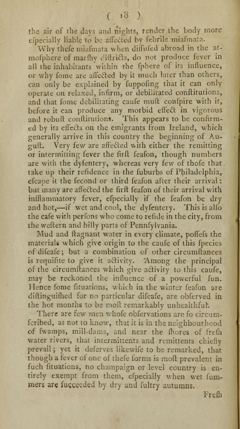 the air of the days and nights, render the body more efpecially liable to be ai}e»^ted by febrile iniafinata. Why thefe miafinata when diifufed abroad in the at- mofphere of marfliy dilhids, do not produce fever in all the inhabitants \viihin the fphere of its influence, or why fome are affedled by it much later than others, can only be explained by fuppofmg that it can only operate on relaxed, infirm, or debilitated conftitutions, and that fome debilitating caufe mufl: confpire with if, before it can produce any morbid effetSt in vigorous and robud conftitutions. This appears to be confirm- ed by its effcds on the emigrants from Ireland, which generally arrive in this country the beginning of Au- guil. Very few are affected with either the remitting or intermitting fever the firft feafon, though numbers are with the dyfentery, whereas very few of thofe that take up their refidence in the fuburbs of Philadelphia, efcape it the fecond or third feafon alter their arrival: but many are affected the firft feafon of their arrival with inlBammatory fever, efpecially if the feafon be dry and hot,—if wet and cool, the dyfentery. This is alfo the cafe with perfons who come to refide in the city, from the weftern and hilly parts of Pennfylvania. Mud and ftagnant water in every climate, poffefs the materials which give origin to the caufe of this fpecies of difeafe; but a combination of other circumftances is requifite to give it activity. 'Among the principal of the circumftances which give activity to this caufe, may be reckoned the influence of a powerful fun. Hence fome fituations, vihich in the winter feafon are diftinguiflied for no particular difeafe, are obferved in the hot months to be moft remarkably unhealthful*. There arc few men whofe obfervations are fo circum- fcribed, as not to know, that it is in the neighbourhood of fwamps, mill-dams, and near the ftiores of frefti water rivers, that intermittents and remittents chiefly prevail; yet it deferves likewife to be remarked, that though a fever of one of thefe forms is moft prevalent in fuch fituations, no champaign or level country is en- tirely exempt from them, efpecially when wet fum- mers are fugg^cded by dry and fultry autumns. Prefli