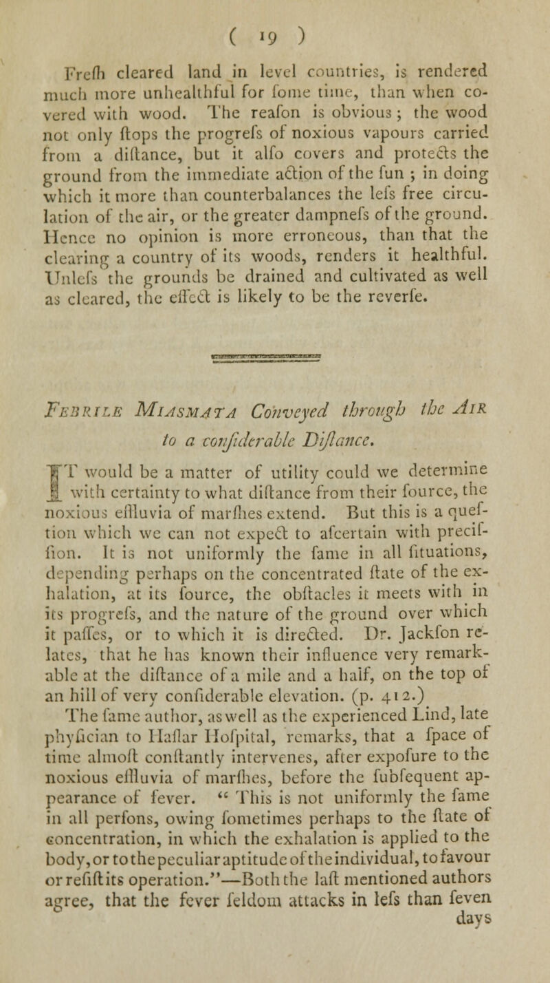 ( ^9 ) FrcHi cleared land in level countries, is rendered much more unhealthful for foine liuie, than when co- vered with wood. The reafon is obvious; the wood not only flops the progrefs of noxious vapours carried from a diltance, but it alfo covers and protects the ground from the immediate aftion of the fun ; in doing which it more than counterbalances the lefs free circu- lation of the air, or the greater dampnefs of the ground, ricncc no opinion is more erroneous, than that the clearing a country of its woods, renders it healthful. ITulcfs the grounds be drained and cultivated as well as cleared, the elTcd is likely to be the rcverfe. Febrile Miasmjta Conveyed through the Air to a coiifukrahlc Dijlcuice. IT would be a matter of utility could we determine with certainty to what diftancc from their fource, the noxious ellluvia of marflies extend. But this is a quef- tion which we can not expert to afcertain with precif- fion. It is not uniformly the fame in all fituations, depending perhaps on the concentrated ftate of the ex- halation, at its fource, the obftacles it meets with in its progrefs, and the nature of the ground over which it paffcs, or to which it is diredled. Dr. Jackfon re- lates, that he has known their influence very remark- able at the diftance of a mile and a half, on the top of an hill of very confiderable elevation, (p. 412.) The fame author, as well as the experienced Lind, late phyfician to llaflar Hofpital, remarks, that a fpace of time almofl conftantly intervenes, after expofure to the noxious ellluvia of marlhes, before the fubfequent ap- pearance of fever.  This is not uniformly the fame in all perfons, owing fometimes perhaps to the flate ot concentration, in which the exhalation is applied to the body,ortothepeculiaraptitudcoftheindLvidual,tofavour orrefiftits operation.*'—Both the laft mentioned authors agree, that tlie fever feldom attacks in lefs than feven