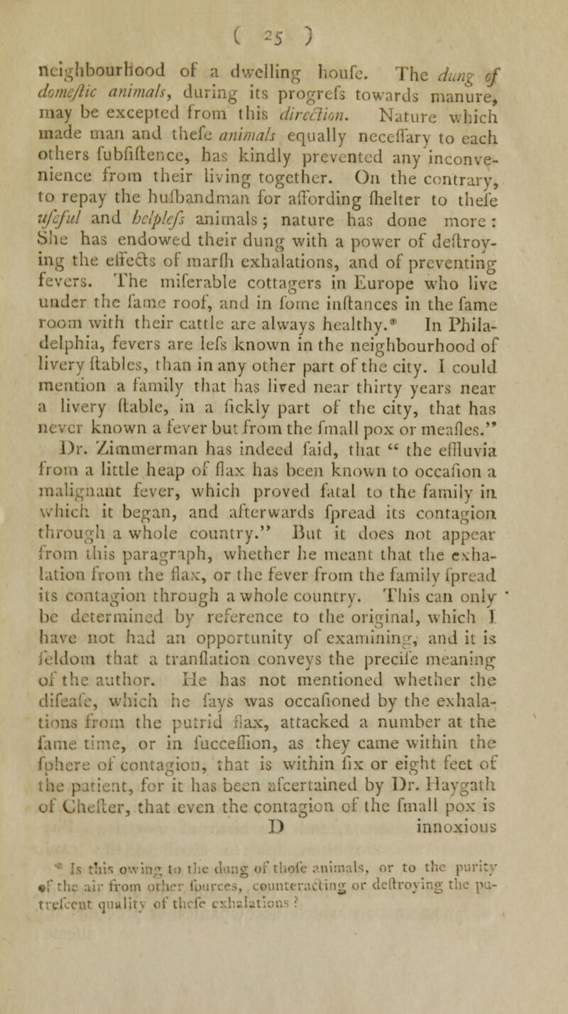 ncli^hbourhood of a dwelling houfc. The dung of donic/lic animals, during its progrefs towards manure, may be excepted from this dircclim. Nature which made man and thefc an'imah equally ncceflary to each others fubfiftencc, has kindly prevented any inconve- nience from their living together. On the contrary, to repay the hufljandman for affording fhelter to thefe ufcfid and bclplcfs animals; nature has done more: Slie has endowed their dung with a power of deftroy- ing the effects of marfh exhalations, and of preventing fevers. The mifcrable cottagers in Europe who live under the fame roof, and in fome inftaiices in the fame room with their cattle are always healthy.* In Phila- delphia, fevers are lefs known in the neighbourhood of livery (tables, than in any other part of the city. 1 could mention a tamily that has lived near thirty years near a livery ftable, in a fickly part of the city, that has never known a fever but from the fmall pox or meafles. Dr. Zimmerman has indeed faid, that  the efiluvia from a little heap of flax has been known to occafion a malignant fever, which proved fatal to the family in which it began, and afterwards fpread its contagion through a whole country. liut it does not appear from this paragraph, whether lie meant that the exha- lation from the flax, or the fever from the family fpread its contagion through a whole country. This can only be determined by reference to the original, which I. have not had an opportunity of examinin^r, and it is feldom that a tranflation conveys the precife meaning of the author. He has not mentioned whether the difeafc, which he fays was occafioned by the exhala- tions from the putrid flax, attacked a number at the fame time, or in fucceffion, as they came within the fphere of contagion, that is within fix or eight feet of the patient, for it has been afcertained by Dr. Haygath of Cheiler, that even the contagion of the fmall pox is D innoxious Is tills owing to t]ic tiling of thole iMiiinnU, nr to the purity •f the air from other Ibiirces, counteracting or dcrtroying the pu- trdccnt qunlitv of thcfo c:;habt:nn^ ?