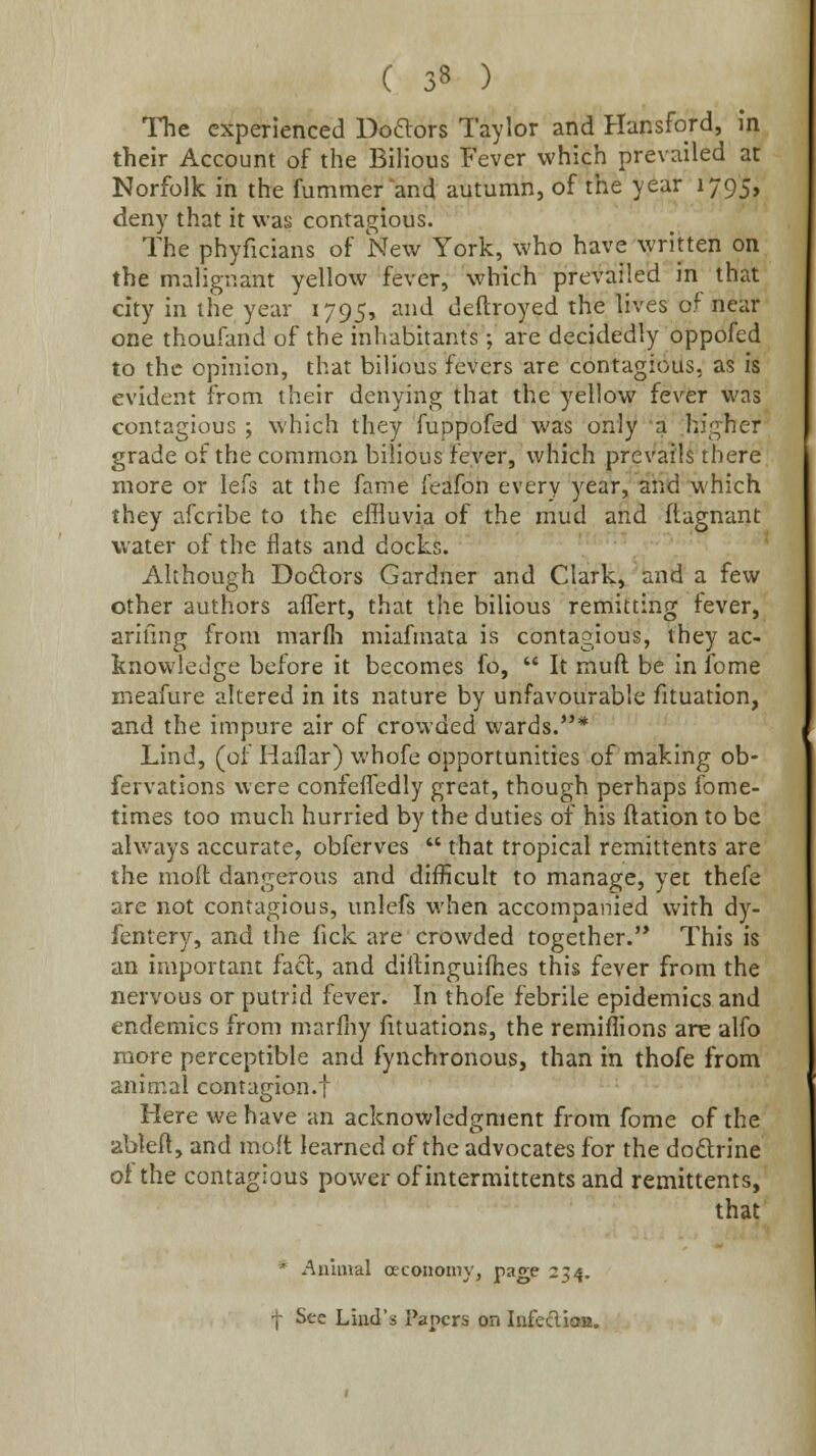 Hie experienced Doftors Taylor and Hansford, in their Account of the BiHous Fever which prevailed at Norfolk in the fummer and autumn, of the year 1795, deny that it was contagious. The phyficians of New York, who have written on the malignant yellow fever, which prevailed in that city in the year 1795, and deftroyed the lives of near one thoufand of the inhabitants; are decidedly oppofed to the opinion, that bilious fevers are contagious, as is evident from their denying that the yellow fever was contagious ; which they fuppofed was only a higher grade of the common bilious fever, which prevails there more or lefs at the fame feafon every year, and which they afcribe to the effluvia of the mud and ftagnant water of the flats and docks. Although Dodlors Gardner and Clark, and a few other authors alTert, that the bilious remitting fever, arifing from marfli miafmata is contagious, they ac- knowledge before it becomes fo, It muft be in Ibme meafure altered in its nature by unfavourable fituation, and the impure air of crowded wards.* Lind, (of Haflar) v.'hofe opportunities of making ob- fervations were confefledly great, though perhaps fome- times too much hurried by the duties of his ftation to be always accurate, obferves  that tropical remittents are the moft dangerous and difficult to manage, yet thefe are not contagious, unlefs when accompanied with dy- fentery, and the fick are crowded together.'* This is an important facl, and dillinguiflies this fever from the nervous or putrid fever. In thofe febrile epidemics and endemics from marfny fituations, the remiflions ans alfo more perceptible and fynchronous, than in thofe from animal contagion.f Here we have an acknowledgment from fome of the ableft, and molt learned of the advocates for the dodrine ot the contagious power of intermittents and remittents, that * Animal oecononiy, page 234. f Sec Liud's Papers on lufeclioa.