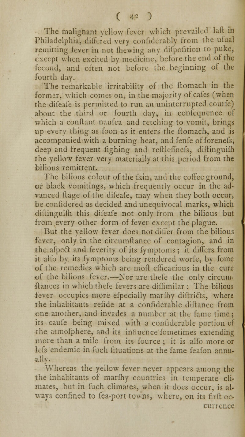 ( 4^ ) The malignant yellow fever whidi prevailed laft in Philadelphia, difFcied very confiderably from the ufual remitting lever in not fliewing any difpofition to puke, except when excited by medicine, before the end of the fecond, and often not before the beginning of the fourth day. The remarkable irritability of the ftomach in the former, which comes on, in the majority of cafes (when the difeafe is permitted to run an uninterrupted courfe) about the third or fourth day, in confequence of which a conftant naufea and retching to vomit, brings up every thing as foon as it enters the ftomach, and is accompanied with a burning heat, and fenfe offorenefs, deep and frequent fighing and reftlelmefs, diftinguifli the yello-v fever very materially at this period from the bilious remittent. The bilious colour of the fkin, and the coffee ground, or black vomitings, which frequently occur in the ad- vanced ftage of the difeafe, may when they both occur, be confidered as decided and unequivocal marks, which diftingulfh this difeafe not only from the bilious but from ^every other form of fever except the plague. But the yellow fever does not differ from the bilious fever, only in the circumftance of contagion, and in the afped and feverity of its fym.ptoms; it differs from it aifo by its fymptoms being rendered worfe, by fome of the remedies which are moft efficacious in the cure .of the bilious fever.—Nor are thefe the only circum- ftances in which thefe fevers are difiimilar : The bilious fever occupies more efpecially marfliy diftrids, where the inhabitants refide at a confiderable diltance from one another, and invades a number at the fame time; its caufe being mixed with a confiderable portion of the atmofphere, and its inhuence fometimes extending more than a mile from its fource ; it is alfo more or lefs endemic in fuch fituations at the fame feafon annu- ally. Whereas the yellow fever never appears among the the inhabitants of marfhy countries in temperate cli- mates, but in fuch climates, when it does occur, is al- ways confined to fea-port towns, where, on its firlt oc- currence