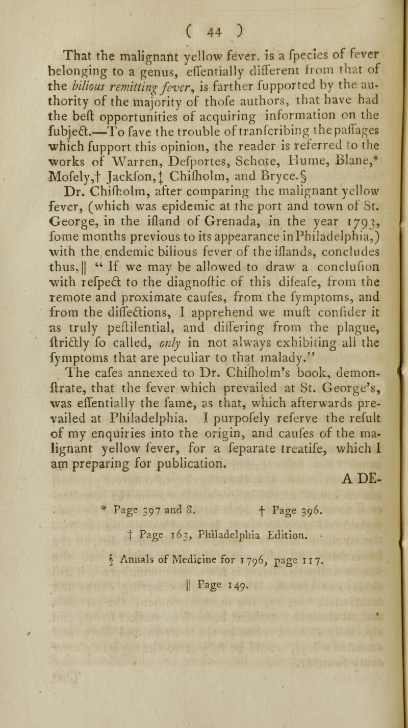 That the malignant yellow fever, is a fpecies of fever belonging to a genus, eflenrially different irom that of the bilious remitting fever, is farther fupported by the au- thority of the majority of thofe authors, that have had the befl: opportunities of acquiring information on the fubjedl.—To fave the trouble of tranfcribing thepaffages which fupport this opinion, the reader is reierred lo the •works of Warren, Defportes, Schote, Hume, Blane,* Mofely,t Jackibn,J Chilholm, and Bryce.§ Dr. Chifkolm, after comparing the malignant yellow fever, (which was epidemic at the port and town of St. George, in the ifland of Grenada, in the year 1793, fome months previous to its appearance inPhiladelphia,) with the endemic bilious fever of the iflands, concludes thus, II  If we may be allowed to draw a conclufion with refpecl to the diagnoftic of this difeafe, from the remote and proximate caufes, from the fymptoms, and from the dilfedtions, I apprehend we muft confider it as truly pellilential, and differing from the plague, Ifridly fo called, o;;/y in not always exhibiting all the fymptoms that are peculiar to that malady. The cafes annexed to Dr. Chifliolm's book, demon- llrate, that the fever which prevailed at St. George's, was effentially the fame, as that, which afterwards pre- vailed at Philadelphia. I purpofely referve the refult of my enquiries into the origin, and caufes of the ma- lignant yellow fever, for a feparate treatife, which I am preparing for publication. ADE- * Page 597 and 8. f Page 396. :}; Page 163, Philadelphia Edition. § Annals of Medicine for i 796, page 117. 11 Page 149.