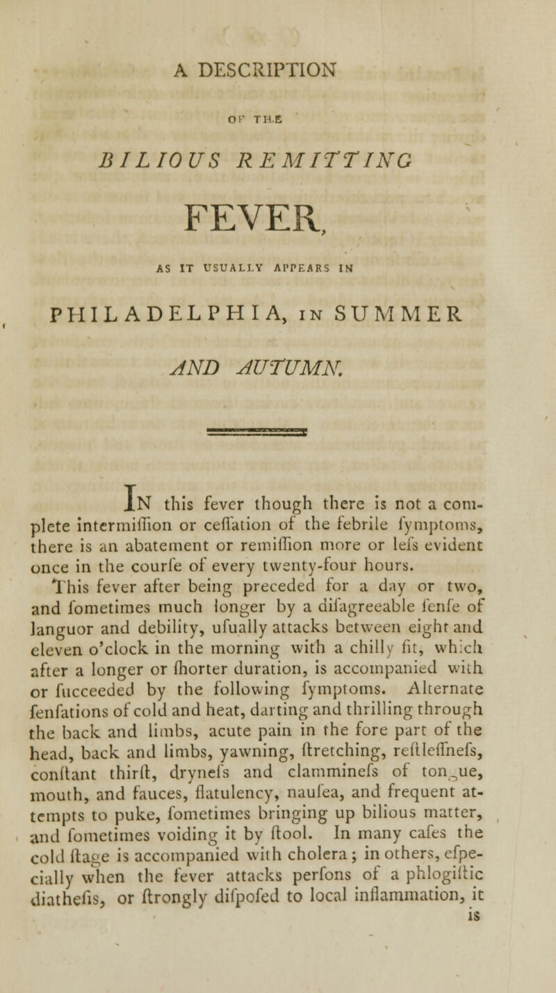 A DESCRIPTION or THE BILIOUS REMITTING FEVER, AS IT USUALLY APPEARS IN PHILADELPHIA, in SUMMER AND AUTUMN, Jn this fever though there is not a com- plete Intcrmiffion or cell'ation of the febrile fyniptoms, there is an abatement or remilTion more or lefs evident once in the courfe of every twenty-four hours. This fever after being preceded for a day or two, and fometimes much longer by a difagreeable fenfe of languor and debility, ufuaily attacks between eight and eleven o'clock in the morning with a chilly fit, which after a longer or fhorter duration, is accompanied with or fucceeded by the following fymptoms. Alternate fenfations of cold and heat, darting and thrilling through the back and limbs, acute pain in the fore part of the head, back and limbs, yawning, ftretching, refilelfnefs, conflant third, dryncfs and clamminefs of ton_,ue, mouth, and fauces, flatulency, naulea, and frequent at- tempts to puke, fometimes bringing up bilious matter, and fometimes voiding it by ftool. In many cafes the cold llage is accompanied with cholera ; in others, efpe- cially when the fever attacks perfons of a phlogilh'c diathelis, or ftrongly diipofed to local inflammation, it