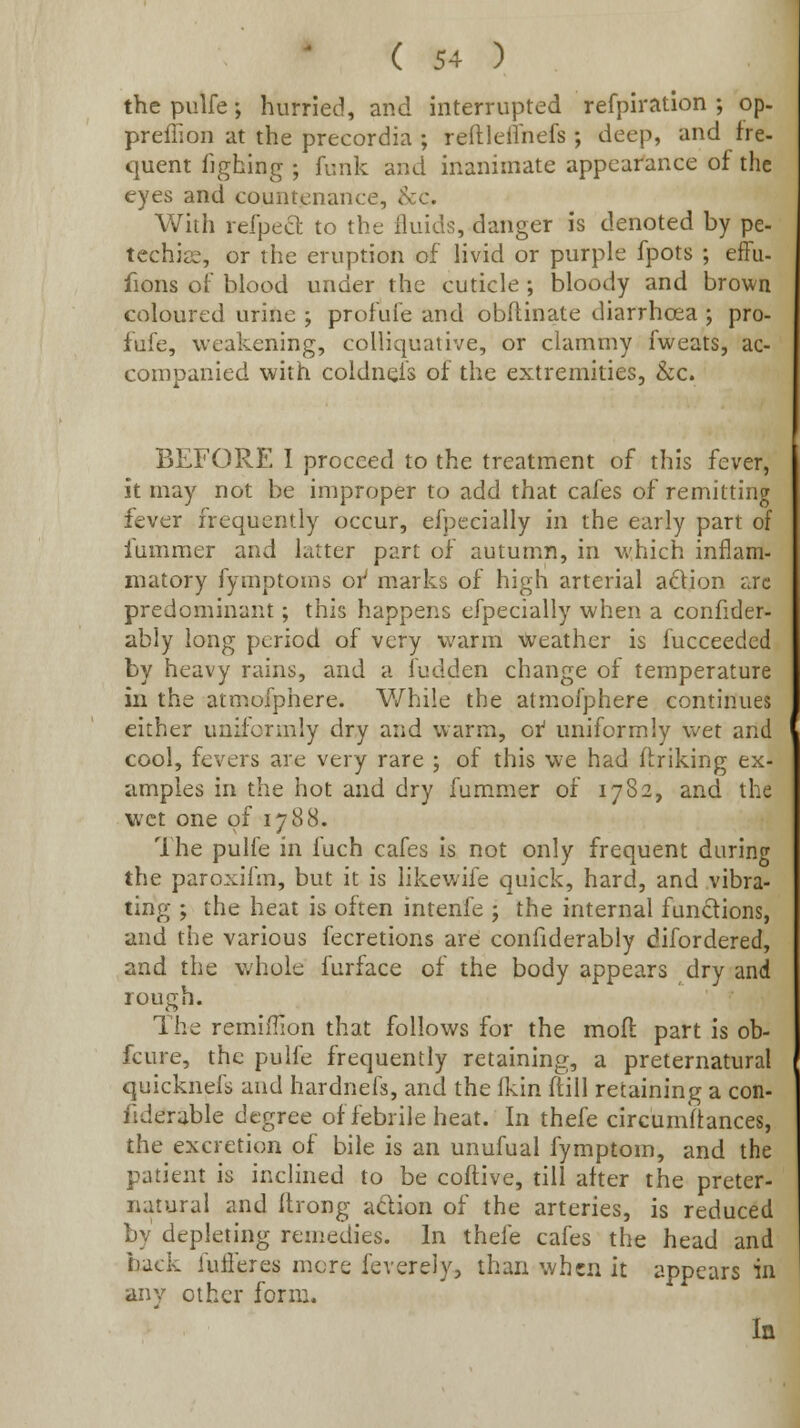 the piilfe; hurried, and interrupted refpiration ; op- preffion at the precordia ; reftlelVnefs ; deep, and fre- quent Tjghing ; funk and inanimate appearance of the eyes and countenance, &c. With refpect to the fluids, danger is denoted by pe- techias, or the eruption of livid or purple fpots ; effu- fions of blood under the cuticle ; bloody and brown coloured urine ; profufe and obflinate diarrhoea ; pro- fufe, weakening, colliquative, or clammy fweats, ac- companied with coldnefs of the extremities, &c. BEFORE 1 proceed to the treatment of this fever, it may not be improper to add that cafes of remitting fever frequently occur, efpecially in the early part of fummer and latter part of autumn, in which inflam- matory fymptouis or' marks of high arterial a£tion ijc predominant; this happens efpecially when a confider- ably long period of very warm ■Cveather is fucceedcd by heavy rains, and a fudden change of temperature in the atmofphere. V/hiie the atmofphere continues either uniformly dry and warm, oi uniformly wet and cool, fevers are very rare ; of this we had fcriking ex- amples in the hot and dry fummer of 1782, and the wet one of 1788. The pulfe in fuch cafes is not only frequent during the paroxifm, but it is likewife quick, hard, and vibra- ting ; the heat is often intenfe ; the internal functions, and the various fecretions are confiderably difordered, and the whole furface of the body appears dry and rough. The remiiTion that follows for the mofi: part is ob- fcure, the pulfe frequently retaining, a preternatural quicknefs and hardnefs, and the (km ftill retaining a con- fiderable degree of febrile heat. In thefe circumftances, the excretion of bile is an unufual fymptom, and the patient is inclined to be cofl;ive, till after the preter- natural and ilrong adion of the arteries, is reduced by depleting remedies. In thefe cafes the head and back fufieres more feverely, than when it appears in any other form. In