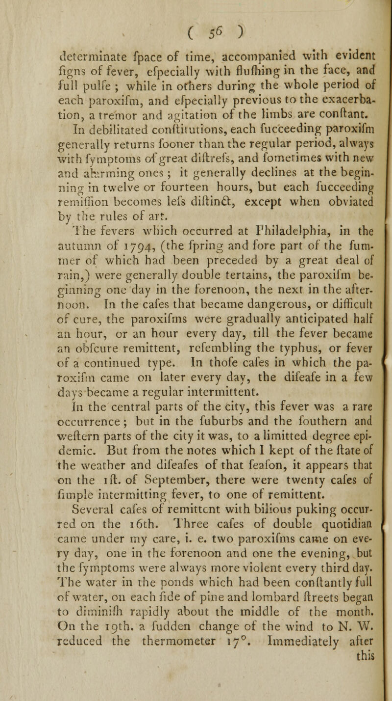 determinate fpace of time, accompanied with evident figns of fever, efpecially with flufhingin the face, and full pulfe ; while in others during the whole period of each paroxifm, and efpecially previous to the exacerba- tion, a tremor and agitation of the limbs are conftant. In debilitated conftitutions, each fucceeding paroxifm generally returns fooner than the regular period, always with fymptoms of great diftrefs, and fomerimes with new and ahvrming ones; it generally declines at the begin- ning in twelve or fourteen hours, but each fucceeding remiflion becomes lefs diftind:, except when obviated by the rules of art. The fevers which occurred at Philadelphia, in the autumn of 1794, (the fpring and fore part of the fum- mer of which had been preceded by a great deal of rain,) were generally double tertains, the paroxifm be- ginning one day in the forenoon, the next in the after- noon. In the cafes that became dangerous, or difficult of cure, the paroxifms were gradually anticipated half an hour, or an hour every day, till the fever became an obfcure remittent, rcfembling the typhus, or fever of a continued type. In thofe cafes in which the pa- roxifm came on later every day, the difeafe in a few days became a regular intermittent. In the central parts of the city, this fever was a rare occurrence; but in the fuburbs and the fouthern and weflern parts of the city it was, to a limitted degree epi- demic. But from the notes which I kept of the ftate of the weather and difeafes of that feafon, it appears that on the ifl:. of September, there were twenty cafes of fimple intermitting fever, to one of remittent. Several cafes of remittent with bilious puking occur- red on the 16th. Three cafes of double quotidian came under my care, i. e. two paroxifms came on eve- ry day, one in the forenoon and one the evening, but the fymptoms were always more violent every third day. The water in the ponds which had been conftantly full of water, on each fide of pine and lombard flreets began to diminifh rapidly about the middle of the month. On the 19th. a fudden change of the wind to N. W. reduced the thermometer 17^. Immediately after