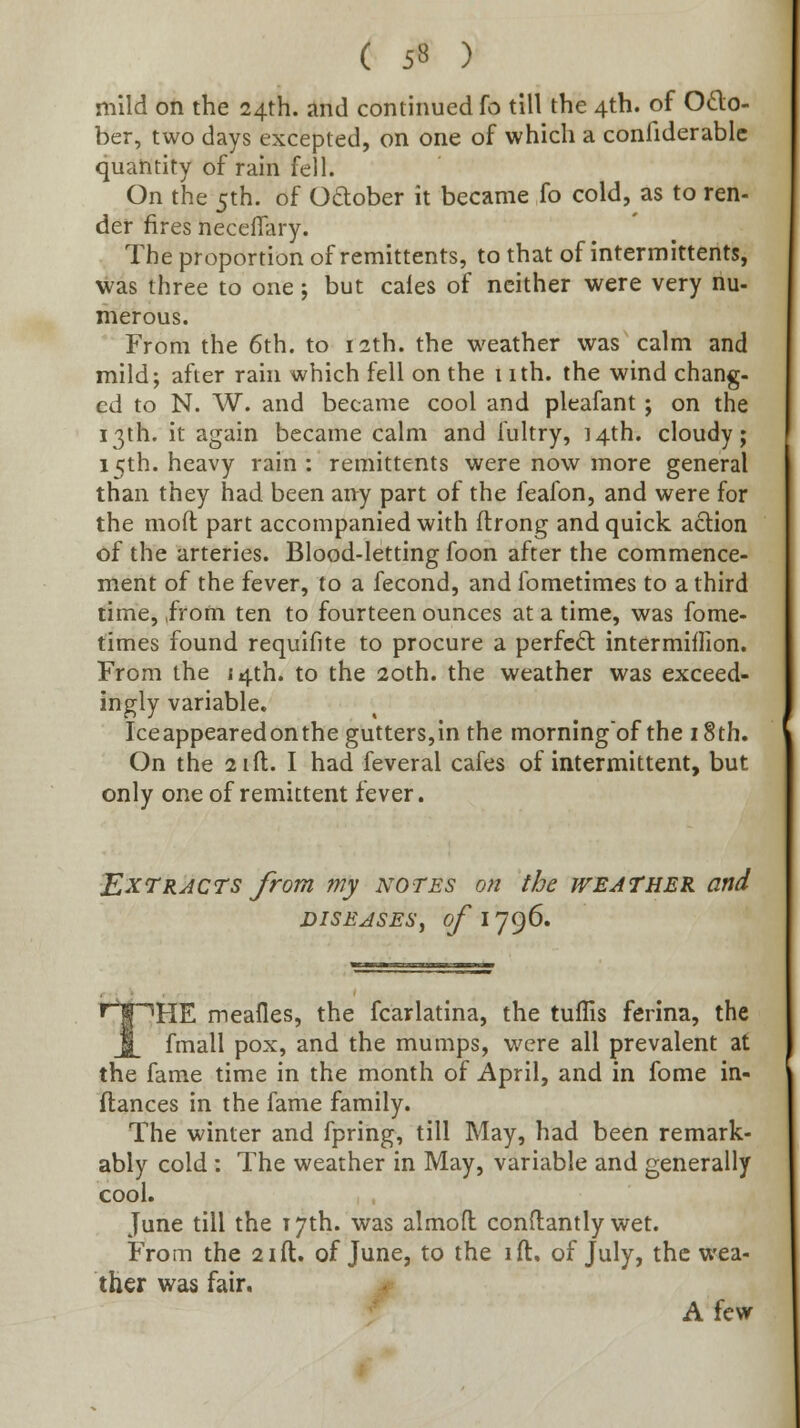 ( 5« ) mild on the 24th. and continued fo till the 4th. of O£lo- ber, two days excepted, on one of which a confiderablc quantity of rain fell. On the 5th. of Odober it became fo cold, as to ren- der fires neccffary. The proportion of remittents, to that of intermittents, was three to one; but cales of neither were very nu- merous. From the 6th. to 12th. the weather was calm and mild; after rani which fell on the i ith. the wind chang- ed to N. W. and became cool and pleafant ; on the i3ih. it again became calm and fultry, 14th. cloudy; 15th. heavy rain : remittents were now more general than they had been any part of the feafon, and were for the moft part accompanied with ftrong and quick action of the arteries. Blood-letting foon after the commence- ment of the fever, to a fecond, and fometimes to a third time, ,ffom ten to fourteen ounces at a time, was fome- times found requifite to procure a perfect intermiffion. From the 14th. to the 20th. the weather was exceed- ingly variable. Ice appeared on the gutters,in the morningof the 18th. On the 2ift. I had feveral cafes of intermittent, but only one of remittent fever. T^XTRAcrs from my notes on the weather and DISEASES^ of 1796. THE meafles, the fcarlatina, the tuffis ferina, the fmall pox, and the mumps, were all prevalent at the fame time in the month of April, and in fome in- ftances in the fame family. The winter and fpring, till May, had been remark- ably cold : The weather in May, variable and generally cool. June till the T7th. was almofl: conflantly wet. From the 21ft. of June, to the ift. of July, the wea- ther was fair. A few