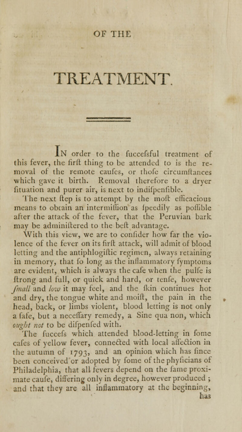 OF THE TREATMENT. In order to the fuccefsful treatment of this fever, the Ciril thing to be attended to is the re- moval oi the remote caufes, or thofe circumflances which gave it birth. Removal therefore to a dryer fituation and purer air, is next to indifpcnfible. The next ftep is to attempt by the moft efficacious means to obtain an intermiHion as Ipeedily as poflible after the attack of the fever, that the Peruvian bark may be adminiftered to the beft advantage. With this view, we are to confider how far the vio- lence of the fever on its firfl attack, will admit of blood letting and the antiphlogiftic regimen, always retaining in memory, that fo long as the inflammatory fymptoms are evident, which is always the cafe when the pulfe is ftrong and full, or quick and hard, or tenfe, however J}}idII and /oiu it may feel, and the Ikin continues hot and dry, the tongue white and moift, the pain in the head, back, or limbs violent, blood letting is not only a fafe, but a neceflary remedy, a Sine qua non, which oug/jf not to be difpenled with. The fuccefs which attended blood-letting in fome cafes of yellow fever, conneded with local alfedion in the autumn of 1793, and an opinion which has fmce been conceived or adopted by fome of the phyficians of Philadelphia, that all fevers depend on the fame proxi- mate caufe, differing only in degree, however produced ; and that they are all inflammatory at the beginning.