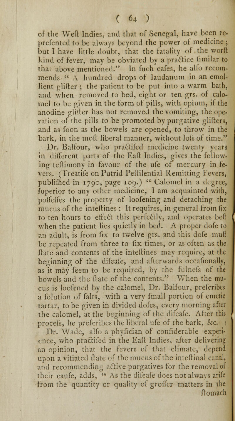 of the Wefl Indies, and that of Senegal, have been re- prefented to be always beyond the power of medicine ; but I have little doubt, that the fatality of the worft kind of fever, may be obviated by a prafticc fimilar to thar above mentioned. In fuch cafes, he alfo recom- mends  \ hundred drops of laudanum in an emol- lient glifler ; the patient to be put into a warm bath, and when removed to bed, eight or ten grs. of calo- mel to be given in the form of pills, with opium, if the anodine gli(ter has not removed the vomiting, the ope- ration of the pills to be promoted by purgative glifters, and as foon as the bowels are opened, to throw in the bark, in the mofi: liberal manner, without lofsof time. Dr. Balfour, who pradifed medicine twenty years in ditTerent parts of the Eaft Indies, gives the follow- ing teftimony in favour of the ufe ot mercury in. fe- vers. (Treatife on Putrid PelUlential Remitting Fevers, publifhed in 1790, page 109.)  Calomel in a degree, fuperior to any other medicine, I am acquainted with, poflefies the property of loofening and detaching the mucus of the inteftines : It requires, in general from fix to ten hours to effcft this perfectly, and operates beft when the patient lies quietly in bed. A proper dofe to an adult, is from fix to twelve grs. and this dofe muft be repeated from three to fix times, or as often as the flate and contents of the inteltines may require, at the beginning of the difeafe, and afterwards occafionally, as it may feeni to be required, by the fulnefs of the bowels and the ftate of the contents. When the mu- cus is loofened by the calomel, Dr. Balfour, prefcribes a folution of falts, with a very fmall portion of emetic tartar, to be given in divided dofes, every morning after the calomel, at the beginning of the difeafe. After this procefs, he prefcribes the liberal ufe of the bark, Sec. 1 Dr. Wade, alfo a phyfician of confiderable experi- ence, who pra£l:ifed in the Eafl Indies, after delivering an opinion, that the fevers of that climate, depend upon a vitiated ftate of the mucus of the inteftinal canal, and recommending aclive purgatives for the removal of their caufe, adds,  As the difeafe does not alwavs arife from the quantity or quality of groffer matters in the ftomach