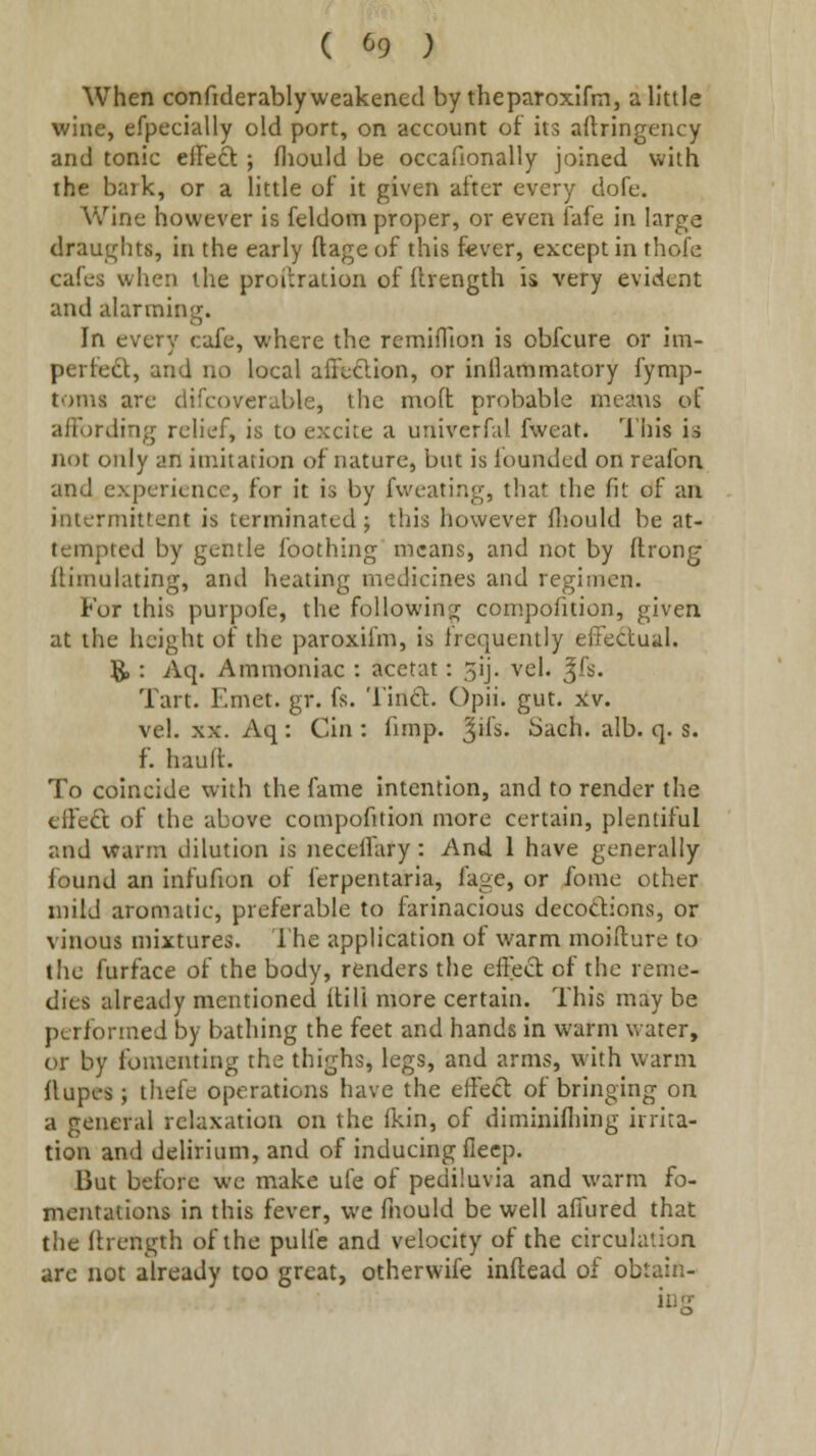 When confiderably weakened by theparoxlfm, a little wine, efpccially old port, on account of its aftringency and tonic effect ; fliould be occafionally joined with ihe bark, or a little of it given after every dofe. AVine however is feldom proper, or even fafe in large draughts, in the early ftageof this fever, except in thofe cafes when the proilration of (Irength is very evident and alarming. In every cafe, where the remiOion is obfcure or im- perfedl, and no local affeclion, or inllammatory fymp- toms are difcoverable, the moft probable means of affording relief, is to excite a univerfd fweat. This is not only an imitation of nature, but is loundcd on reafon and experience, for it is by fvveating, that the fit of an intermittent is terminated ; this however (liould be at- tempted by gentle foothing means, and not by ftrong fUmulating, and heating medicines and regimen. For this purpofe, the followinsr compofition, given at the height of the paroxifm, is frequently effectual. 8^: Aq. Ammoniac : acetat: 3ij. vel. ^fs. Tart. Emet. gr. fs. 'I'indt. Opii. gut. >iv. vel. XX. Aq: Cin : fimp. ^ifs. Sach. alb. q. s. f. hauft. To coincide with the fame intention, and to render the effe£t of the above compofition more certain, plentiful and warm dilution is neceffary : And 1 have generally found an infufion of ferpentaria, fage, or fome other mild aromatic, preferable to farinacious decodions, or vinous mixtures. I'he application of warm moiilure to the furface of the body, renders the effect of the reme- dies already mentioned itili more certain. This may be performed by bathing the feet and hands in warm water, or by fomenting the thighs, legs, and arms, with warm flupes ; thefe operations have the effect of bringing on a general relaxation on the fkin, of diminifliing irrita- tion and delirium, and of inducing flecp. But before we make ufe of pediluvia and warm fo- mentations in this fever, we fnould be well affured that tlie Itrength of the pulfe and velocity of the circulation are not already too great, otherwife inftead of obtain- ing