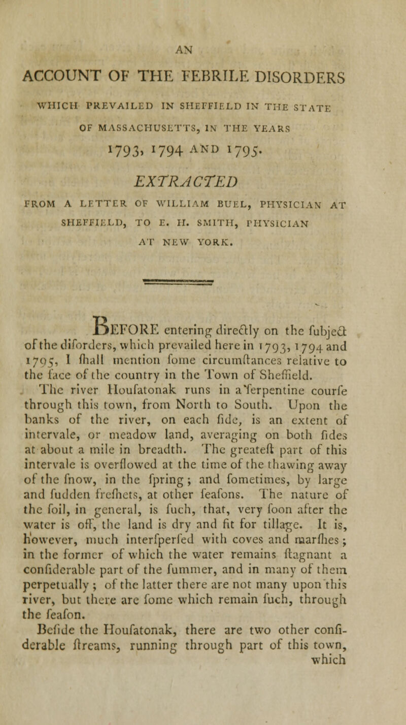 ACCOUNT OF THE FEBRILE DISORDERS WHICH PREVAILED IN SHEFFIELD IN THE STATE OF MASSACHUSETTS, IN THE YEARS i793> 1794 AND 1795. EXTRACTED FROM A LFTTER OF WILLIAM BUEL, PHYSICIAN AT SHEFFIELD, TO E. II. SMITH, rilYSICIAN AT NEW YORK. Before entering cHre(ftly on the fubjeO: of the difordcrs, which prevailed here in 1793, 1794 and 1795, I fhall mention fome circumftances reiativc to the lace of ilic country in the Town of Sheffield. The river lloufatonak runs in a Terpentine courfe through this town, from North to South. Upon the banks of the river, on each fide, is an extent of intervale, or meadow land, averaging on both fides at about a mile in breadth. The greateft part of this intervale is overflowed at the time of the thawing away of the fnow, in the fpring ; and fometimes, by large and fudden frcfiiets, at other feafons. The nature of the foil, in general, is fuch, that, very foon after the water is off, the land is dry and fit for tillage. It is, however, much interfperfed with coves and naarflies; in the former of which the water remains flagnant a confidcrable part of the fummer, and in many of theiu perpetually ; of the latter there are not many upon this river, but there are fome which remain fuch, through the feafon. Bcfide the Houfatonak, there are two other confi- dcrable flreams, running through part of this town, which