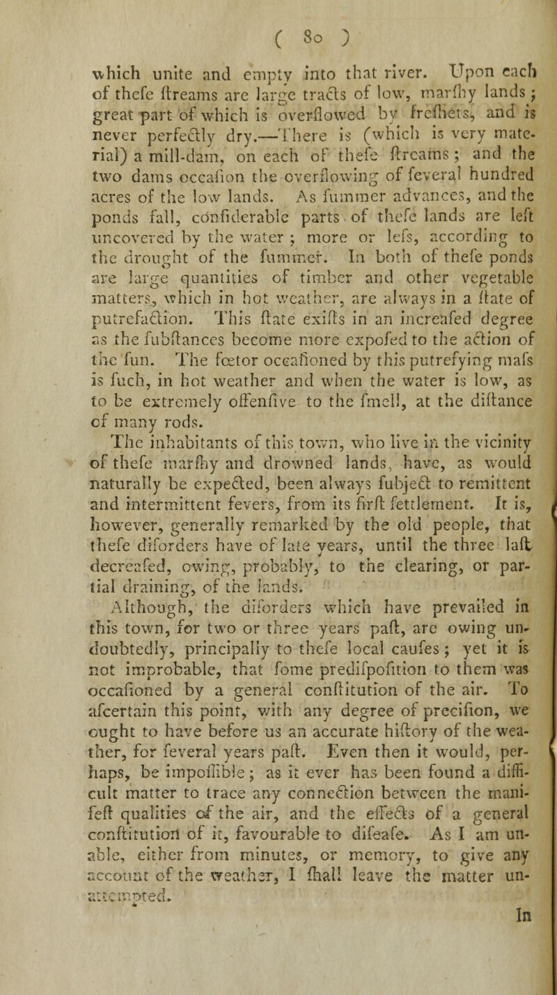 which unite and empty into that river. Upon cnch of thefe ftreams arc large tracls of low, marfliy lands; great part of which is overflowed by frefliets, and is never perfectly dry.—There is (which is very mate- rial) a mill-dam, on each of thefe ftreams; and the two dams occafion the overflowing of feveral hundred acres of the low lands. As fummer advances, and the ponds fall, confulerable parts of thefe lands are left uncovered by the water ; more or lefs, according to the drought of the fummer. In both of thefe ponds are large quantities of timber and other vegetable matters, which in hot v/eathcr, are always in a itate of putrefaflion. This ftate exifts in an increafed degree r.s the fubilanccs become more expofed to the adion of the fun. The fcetor occafioned by this putrefying mafs is fuch, in hot weather and when the water is low, as to be extremely oiFenfive to the fmcll, at the diftance cf many rods. The inhabitants of this town, who live in the vicinity of thefe martTiy and drowned lands, have, as would naturally be expelled, been always fubjeft to remittent and intermittent fevers, from its firft fettlement. It is, however, generally remarked by the old people, that thefe diforders have of late years, until the three lalt decreafed, owing, probably, to the clearing, or par- tial draining, of the lands. Although, the diforders which have prevailed in fhis town, for two or three years paft, arc owing un- doubtedly, principally to thefe local caufes; yet it is not improbable, that fome predifpofition to them was occafioned by a general conflitution of the air. To afcertain this point, with any degree of prccifion, we ought to have before us an accurate hiftory of the wea- ther, for feveral years paft. Even then it would, per- haps, be impollible; as it ever has been found a diffi- cult matter to trace any connexion between the mani- feft qualities of the air, and the effects of a general conftitutiort of it, favourable to difeafe. As I am un- able, either from minutes, or memory, to give any accotmi of the weather, I fhall leave the matter un- aitcinpted. In