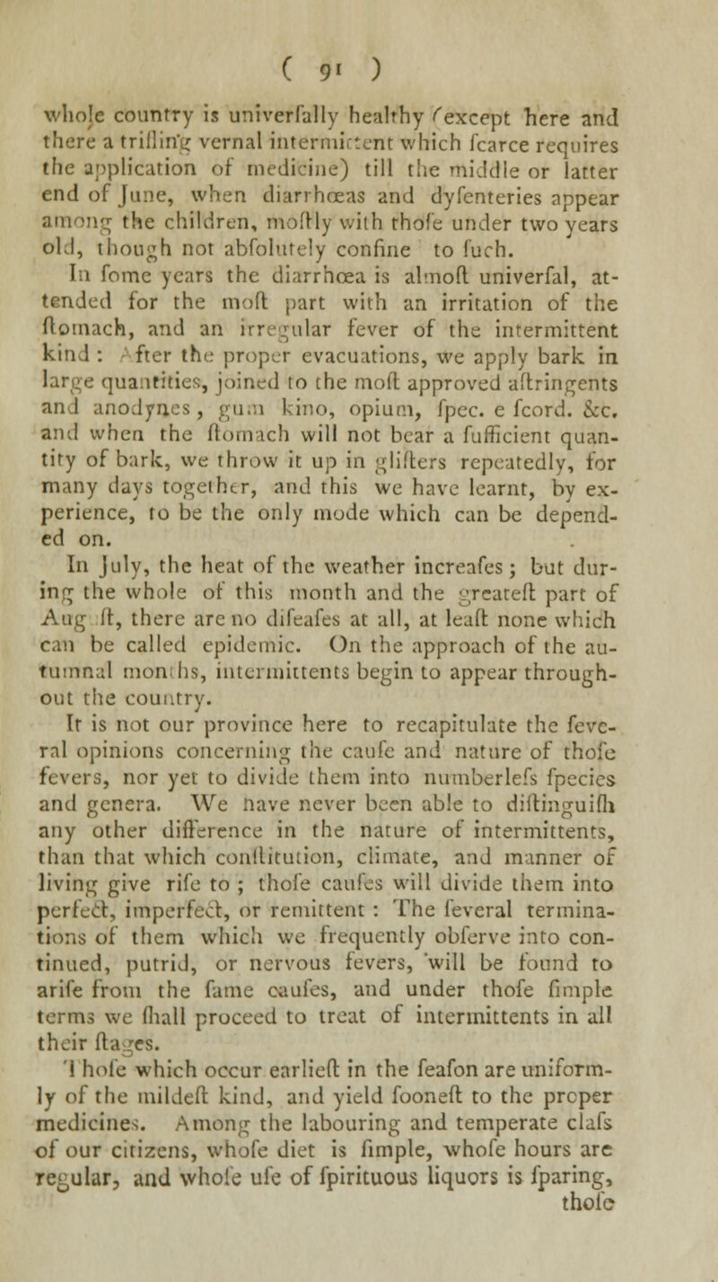 ( 9' ) whoje country is univerfally healthy (except here and there a trillin'g vernal intermictent which fcarce requires the application of medicine) till the middle or latter end of June, when diarrhoeas and dyfenteries appear atnonjr the children, moftly with thofe under two years old, though not abfohitely confine to fuch. In fome years the diarrhoea is almofl. univerfal, at- tended for the niofl part with an irritation of the ftomach, and an irre^^ular fever of the intermittent kind: fter the proper evacuations, we apply bark in large quantities, joined to the mofl: approved aftringents and anodynes, gu.n kino, opium, fpec. e fcord. &c, and when the ftomach will not bear a fufficient quan- tify of bark, we throw it up in giiflers repeatedly, for many days together, and this we have learnt, by ex- perience, to be the only mode which can be depend- ed on. In July, the heat of the weather increafes; but dur- ing the whole of this month and the greateft: part of Aug ft, there are no difeafes at all, at leaft none which can be called epidemic. On the approach of the au- tumnal months, interniittents begin to appear through- out the country. It is not our province here to recapitulate the fevc- ral opinions concerning the caufe and nature of thofe fevers, nor yet to divide them into numberlefs fpecies and genera. We nave never been able to diftinguifli any other difference in the nature of interniittents, than that which conltitution, climate, and manner of living give rife to ; thofe caufes will divide them into perfed, imperfect, or remittent : The feveral termina- tions of them which we frequently obferve into con- tinued, putrid, or nervous fevers, will be found to arife from the fame caufes, and under thofe fimple terms we fliall proceed to treat of intermittents in all their ftagcs. '1 hole which occur earlieft in the feafon are uniform- ly of the mildeft kind, and yield fooneft to the proper medicines. Among the labouring and temperate clafs of our citizens, whofe diet is fimple, whofe hours are reoular, and whofe ufe of fpirituous liquors is fparing, thofe