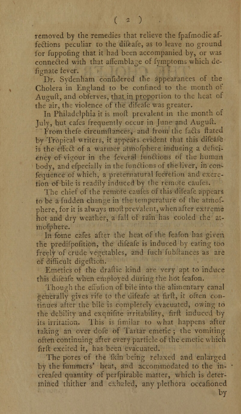 removed by the remedies that relieve the fpafmodic af- fections peculiar to the diieafe, as to leave no ground for fuppofing that it had been accompanied by, or was connected with that aifembla^e of fymptoms which de- fignate fever. Dr. Sydenham confidered the appearances of the Cholera in England to be confined to the month of Auguft, and obferves, that in proportion to the heat of the air, the violence of the diieafe was greater. In Philadelphia it is mod prevalent in the month of July, but cafes frequently occur in June and Auguft. From thefe circumilance?, and from the facts Mated by Tropical writers, it appears evident that this difeafe is the effect of a warmer atmofphere inducing a defici- ency of vigour in the feveral functions of the human body, and efpecially in the functions of the liver, in con- fequence of which, a preternatural fecrction and excre- tion of bile is readily induced by the remote caufes. The chief of the remote caufes of this diieafe appears to be a fudden change in the temperature of the atmof- phere, for it is always moil: prevalent, when after extreme hot and dry weather, a fall of rain has cooled the at- mofphere. In fome cafes after the heat of the feafon has given the predifpofition, the difeafe is induced by eating too freely of crude vegetables, and fuch fubftances as are of difficult digeftion. Emetics of the draftic kind are very apt to induce this diieafe when employed during the hot feafon. Though the efFufion of bile into the alimentary canal generally gives rife to the difeafe at firft, it often con- tinues after the bile is completely evacuated, owing to the debility and exqnifite irritability, firft induced by its irritation. This is fimilar to what happens after taking an over dole of Tartar emetic ; the vomiting often continuing after every particle of the emetic which firft excited it, has been evacuated. The pores of the fldn being relaxed and enlarged by the fummers' heat, and accommodated to the in- creafed quantity of perfpirable matter, which is deter- mined thither and exhaled, any plethora occafioned by