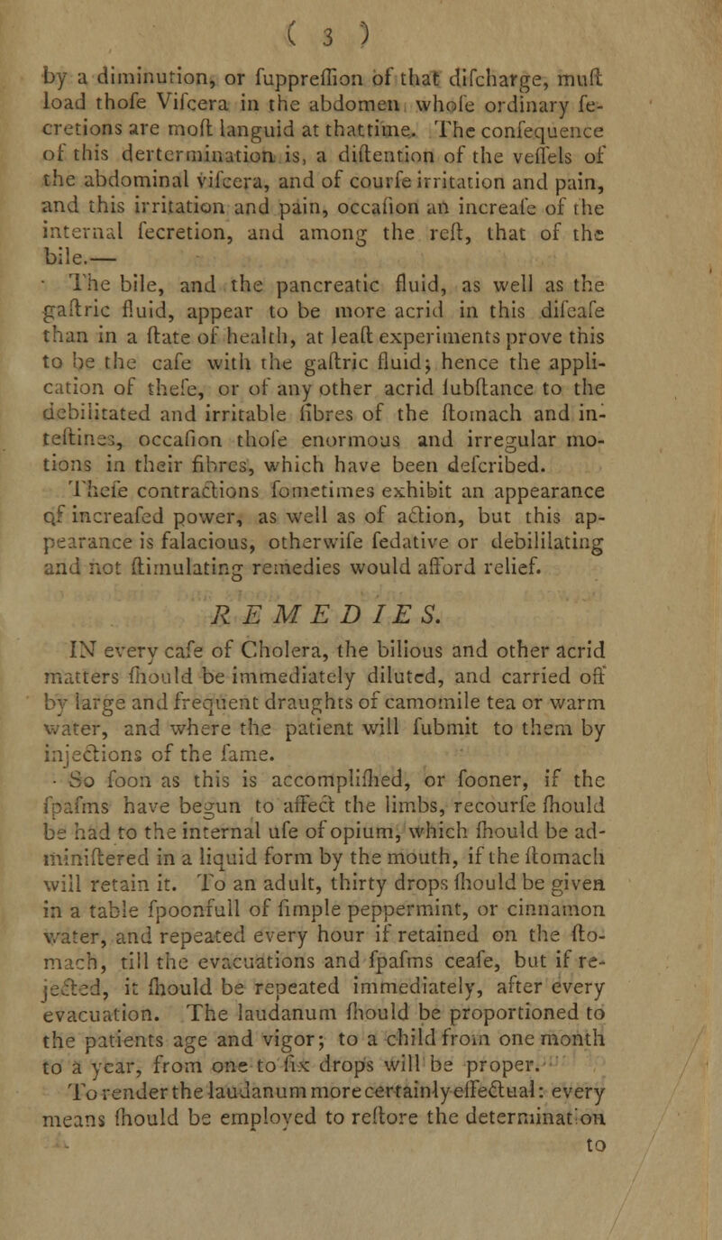 by a diminution, or fuppreffion of that difcharge, muft load thofe Vifcera in the abdomen whole ordinary fe- cretions are mod languid at thattime. The confequence of this dertcrmination is, a diftention of the veffels of the abdominal vifcera, and of courfe irritation and pain, and this irritation and pain, occafion an increafe of the internal fecretion, and among the reft, that of the bile.— ■ The bile, and the pancreatic fluid, as well as the gaftric fluid, appear to be more acrid in this difeafe than in a flate of health, at leaft experiments prove this to be the cafe with rhe gaftric fluid; hence the appli- cation of thefe, or of any other acrid lubftance to the debilitated and irritable fibres of the ftomach and in- tellines, occafion thofe enormous and irregular mo- tions in their fibres, which have been defcribed. Thefe contractions fometimes exhibit an appearance q? increafed power, as well as of action, but this ap- pearance is falacious, otherwife fedative or debililating and not (limulating remedies would afford relief. REMEDIES. IN every cafe of Cholera, the bilious and other acrid matters mould be immediately diluted, and carried off by large and frequent draughts of camomile tea or warm water, and where the patient will fnbmit to them by injections of the fame. • So foon as this is accomplifhed, or fooner, if the fpafms have begun to affect the limbs, recourfe mould be had to the internal ufe of opium, which fhould be ad- miniftered in a liquid form by the mouth, if the ftomacli will retain it. To an adult, thirty drops fhould be given in a table fpoonfull of fimple peppermint, or cinnamon water, and repeated every hour if retained on the fto- mach, till the evacuations and fpafms ceafe, but if re- jected, it mould be repeated immediately, after every evacuation. The laudanum fhould be proportioned to the patients age and vigor; to a child from one month to a year, from one to fix drops will be proper. To render the laudanum more certainly effectual: every means fhould be employed to reftore the determination to