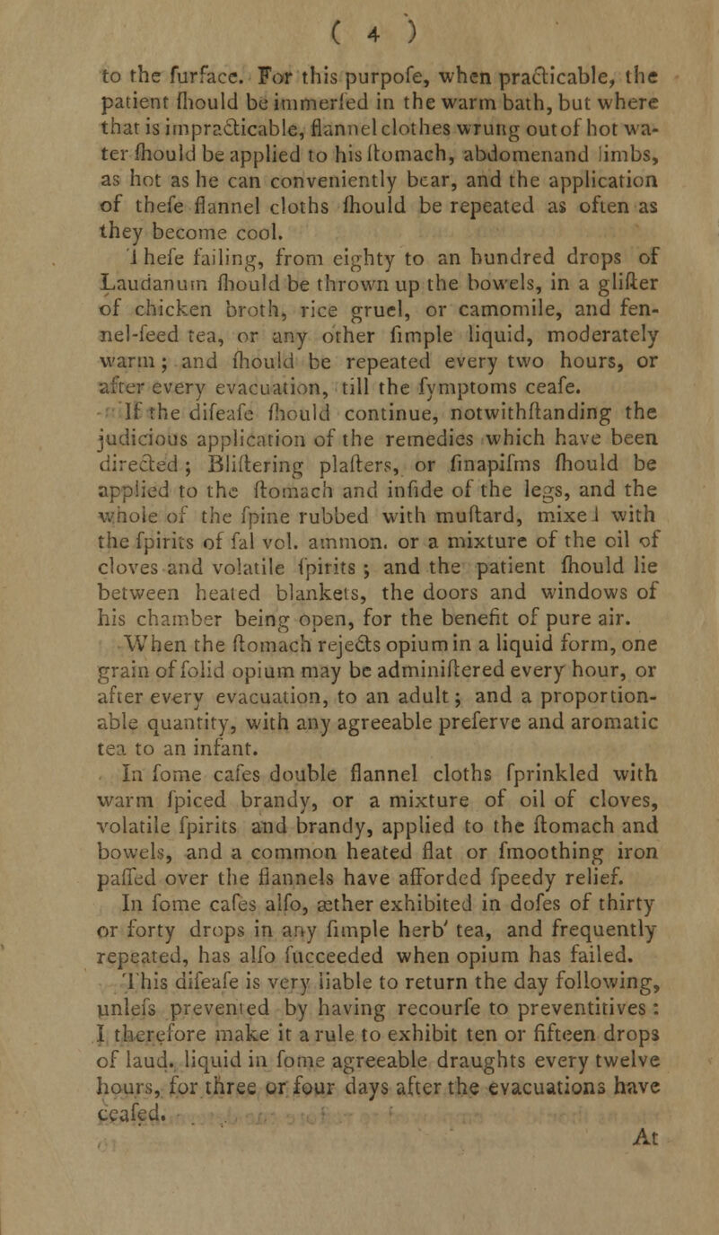 to the furface. For this purpofe, when practicable, the patient fliould be immeried in the warm bath, but where that is impracticable, flannel clothes wrung out of hot wa- ter mould be applied to hisitomach, abdomenand limbs, as hot as he can conveniently bear, and the application of thefe flannel cloths fhould be repeated as often as they become cool. i hefe failing, from eighty to an hundred drops of Laudanum fliould be thrown up the bowels, in a glifter of chicken broth, rice gruel, or camomile, and fen- nel-feed tea, or any other fimple liquid, moderately warm ; and fhould be repeated every two hours, or after every evacuation, till the fymptoms ceafe. If the difeafe fhould continue, notwithftanding the judicious application of the remedies which have been directed; Bliftering plafters, or finapifms fhould be applied to the ftomach and infide of the legs, and the whole of the fpine rubbed with muflard, mixeJ with the fpiriis of fal vol. amnion, or a mixture of the oil of cloves and volatile (pints ; and the patient fhould lie between heated blankets, the doors and windows of his chamber being open, for the benefit of pure air. When the ftomach reje&s opium in a liquid form, one grain of folid opium may be adminiftered every hour, or after every evacuation, to an adult; and a proportion- able quantity, with any agreeable preferve and aromatic tea to an infant. In forne cafes double flannel cloths fprinkled with warm fpiced brandy, or a mixture of oil of cloves, volatile fpirits and brandy, applied to the ftomach and bowels, and a common heated flat or fmoothing iron paffed over the flannels have afforded fpeedy relief. In fome cafes alfo, asther exhibited in dofes of thirty or forty drops in any fimple herb' tea, and frequently repeated, has alfo fucceeded when opium has failed. This difeafe is very liable to return the day following, unlefs prevemed by having recourfe to preventitives: I therefore make it a rule to exhibit ten or fifteen drops of laud, liquid in fome agreeable draughts every twelve hours, for three or four days after the evacuations have ceafed. At