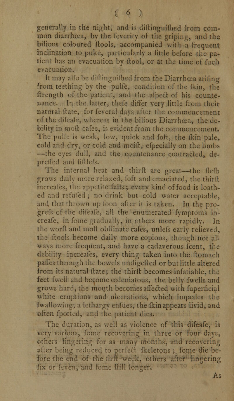 generally in the night, and is didinguifhed from com- mon diarrhcea, by the feverity of the griping, and the bilious coloured ftools, accompanied with a frequent inclination to puke, particularly a little before the pa- tient has an evacuation by (tool, or at the time of fuch evacuation. It may alfo be diftinguifhed from the Diarrhcea arifing from teething by the pulfe, condition of the ikin, the ilrength of the patient, and the afpect. of his counte- nance. In the latter, thefe differ very little from their natural flare, for feveral days after the commencement of the difeafe, whereas in the bilious Diarrhcea, the de- bility in mo{t cafes, is evident from the commencement. The pulfe is weak, low, quick and foft, the ikin pale, cold and dry, or cold and moid, efpecially on the limbs —the eyes dull, and the countenance contracted, de- prelfed and lidlefs. The internal heat and third: are great—the flefh grows daily more relaxed, foft and emaciated, the third increafes, the appetite fails; every kind of food is loath- ed and refufed ; no drink but cold water acceptable, and that thrown up foon after it is taken. In the pro- grefs of the difeafe, all the enumerated fymptoms in- creafe, in fome gradually, in others more rapidly. In the word: and mod obftinate cafes, unlefs early relieved, llools become daily more copious, though not al- ways more frequent, and have a cadaverous icent, the debility increafes, every thing taken into the domach pafles through the bowels undigeded or but little altered from its natural date; the third becomes infatiable, the feet fvveil and become ©edematous, the belly fwells and grows hard, the mouth becomes affected with fuperficial white eruptions and ulcerations, which impedes the i wallowing; a lethargy endues, the ikin appears livid, and often fpotted, and the patient dies. The duration, as well as violence of this difeafe, is very various, feme recovering in three or four days, others lingering for as many months, and recovering after being reduced to perfect (keletons ; fome die be- fore the end of the fifrt week, others after lingering fix 6 me dill longer. As