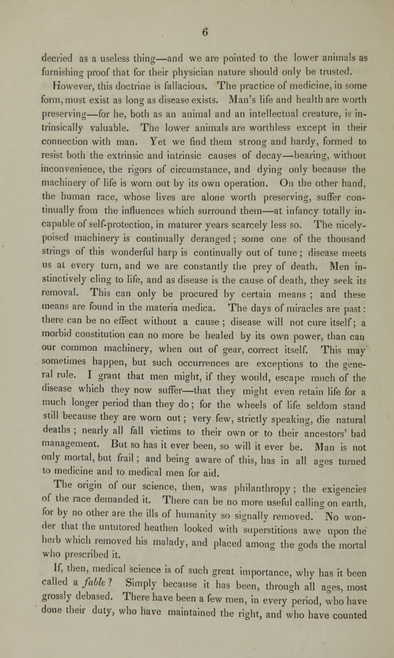 decried as a useless thing—and we are pointed to the lower animals as furnishing proof that for their physician nature should only be trusted. However, this doctrine is fallacious. The practice of medicine, in some form, must exist as long as disease exists. Man's life and health are worth preserving—for he, both as an animal and an intellectual creature, is in- trinsically valuable. The lower animals are worthless except in their connection with man. Yet we find them strong and hardy, formed to resist both the extrinsic and intrinsic causes of decay—bearing, without inconvenience, the rigors of circumstance, and dying only because the machinery of life is worn out by its own operation. On the other hand, the human race, whose lives are alone worth preserving, suffer con- tinually from the influences which surround them—at infancy totally in- capable of self-protection, in maturer years scarcely less so. The nicely- poised machinery is continually deranged ; some one of the thousand strings of this wonderful harp is continually out of tune; disease meets us at every turn, and we are constantly the prey of death. Men in- stinctively cling to life, and as disease is the cause of death, they seek its removal. This can only be procured by certain means ; and these tneans are found in the materia medica. The days of miracles are past: there can be no effect without a cause; disease will not cure itself; a morbid constitution can no more be healed by its own power, than can our common machinery, when out of gear, correct itself. This may sometimes happen, but such occurrences are exceptions to the gene- ral rule. I grant that men might, if they would, escape much of the disease which they now suffer—that they might even retain life for a much longer period than they do; for the wheels of life seldom stand still because they are worn out; very few, strictly speaking, die natural deaths ; nearly all fall victims to their own or to their ancestors' bad management. But so has it ever been, so will it ever be. Man is not only mortal, but frail; and being aware of this, has in all ages turned to medicine and to medical men for aid. The origin of our science, then, was philanthropy ; the exigencies of the race demanded it. There can be no more useful calling on°earth, for by no other are the ills of humanity so signally removed. °No won- der that the untutored heathen looked with superstitious awe upon the herb which removed his malady, and placed among the gods the mortal who prescribed it. If, then, medical science is of such great importance, why has it been called afablel Simply because it has been, through all ages, most grossly debased. There have been a few men, in every period, who have done their duty, who have maintained the right, and who have counted