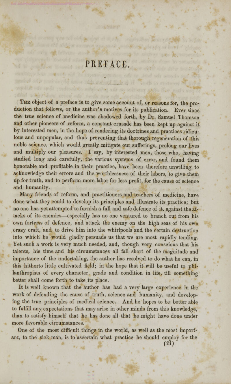 PREFACE. The object of a preface is to give some account of, or reasons for, the pro- duction that follows, or the author's motives for its publication. Ever since the true science of medicine was shadowed forth, by Dr. Samuel Thomson and other pioneers of reform, a constant crusade has been kept up against it by interested men, in the hope of rendering its doctrines and practices ridicu- lous and unpopular, and thus preventing that thorough regeneration of this noble science, which would greatly mitigate our sufferings, prolong our lives and multiply our pleasures. I say, by interested men, those who, having studied long and carefully, the various systems of error, and found them honorable and profitable in their practice, have been therefore unwilling to acknowledge their errors and the worthlessness of their labors, to give them up for truth, and to perform more labor for less profit, for the cause of science and humanity. Many friends of reform, and practitioners and teachers of medicine, have done what they could to develop its principles and illustrate its practice; but no one has yet attempted to furnish a full and safe defence of it, against the at- tacks of its enemies—especially has no one ventured to branch out from his own fortress of defence, and attack the enemy on the high seas of his own crazy craft, and to drive him into the whirlpools and the certain destruction into which he would gladly persuade us that we are most rapidly tending. Yet such a work is very much needed, and, though very conscious that his talents, his time and his circumstances all fall short of the magnitude and importance of the undertaking, the author has resolved to do what he can, in this hitherto little cultivated field; in the hope that it will be useful to phi- lanthropists of every character, grade and condition in life, till something better shall come forth to take its place. It is well known that the author has had a very large experience in the work of defending the cause of truth, science and humanity, and develop- ing the true principles of medical science. And he hopes to be better able to fulfill any expectations that may arise in other minds from this knowledge, than to satisfy himself that he has done all that he might have done under more favorable circumstances. One of the most difficult things in the world, as well as the most import- ant, to the sick man, is to ascertain what practice he should emplov for the