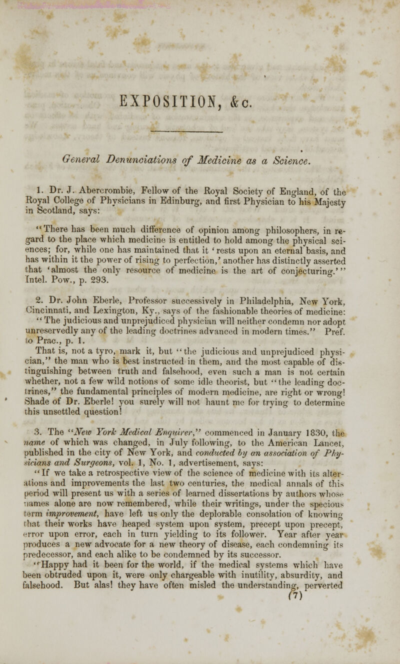 EXPOSITION, &c. General Denunciations of Medicine as a Science. 1. Dr. J. Abercrombie, Fellow of the Royal Society of England, of the Royal College of Physicians in Edinburg, and first Physician to his Majesty in Scotland, says: There has been much difference of opinion among philosophers, in re- gard to the place which medicine is entitled to hold among the physical sci- ences; for, while one has maintained that it 'rests upon an eternal basis, and has within it the power of rising to perfection,' another has distinctly asserted that 'almost the only resource of medicine is the art of conjecturing.' Intel. Pow., p. 293. 2. Dr. John Eberle, Professor successively in Philadelphia, New York, Cincinnati, and Lexington, Ky., says of the fashionable theories of medicine:  The judicious and unprejudiced physician will neither condemn nor adopt unreservedly any of the leading doctrines advanced in modern times. Pref. to Prac, p. 1. That is, not a tyro, mark it, but the judicious and unprejudiced physi- cian, the man who is best instructed in them, and the most capable of dis- tinguishing between truth and falsehood, even such a man is not certain whether, not a few wild notions of some idle theorist, but the leading doc- trines, the fundamental principles of modern medicine, are right or wrong! Shade of Dr. Eberle! you surely will not haunt me for trying to determine this unsettled question! 3. The New York Medical Enquirer, commenced in January 1830, the name of which was changed, in July following, to the American Lancet, published in the city of New York, and conducted by an association of Phy- sicians and Surgeons, vol. 1, No. 1, advertisement, says: If we take a retrospective view of the science of medicine with its alter- ations and improvements the last two centuries, the medical annals of this period Avill present us with a series of learned dissertations by authors whosr names alone are now remembered, while their writings, under the specious term improvement, have left us only the deplorable consolation of knoAving that their works have heaped system upon system, precept upon precept, error upon error, each in turn yielding to its follower. Year after year produces a new advocate for a new theory of disease, each condemning its predecessor, and each alike to be condemned by its successor. Happy had it been for the world, if the medical systems which have been obtruded upon it, were only chargeable with inutility, absurdity, and falsehood. But alas! they have often misled the understanding, perverted