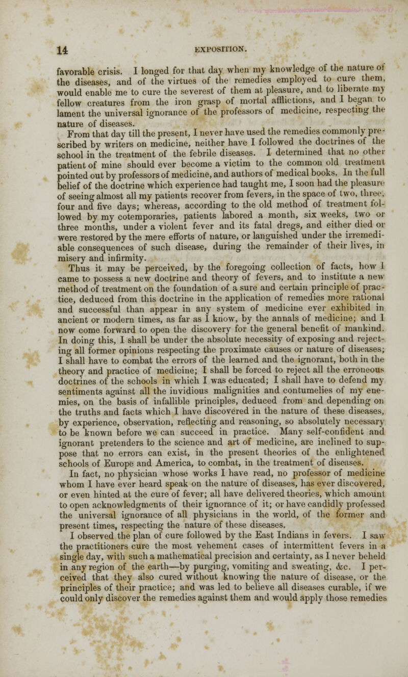 favorable crisis. I longed for that day when my knowledge of the nature of the diseases, and of the virtues of the remedies employed to cure them, would enable me to cure the severest of them at pleasure, and to liberate my fellow creatures from the iron grasp of mortal afflictions, and I began to lament the universal ignorance of the professors of medicine, respecting the nature of diseases. From that day till the present, I never have used the remedies commonly pre- scribed by writers on medicine, neither have I followed the doctrines of the school in the treatment of the febrile diseases. I determined that no other patient of mine should ever become a victim to the common old treatment pointed out by professors of medicine, and authors of medical books. In the full belief of the doctrine which experience had taught me, I soon had the pleasure of seeing almost all my patients recover from fevers, in the space of two, three, four and five days; whereas, according to the old method of treatment fol- lowed by my cotemporaries, patients labored a month, six weeks, two or three months, under a violent fever and its fatal dregs, and either died or were restored by the mere efforts of nature, or languished under the irremedi- able consequences of such disease, during the remainder of their lives, in misery and infirmity. Thus it may be perceived, by the foregoing collection of facts, how i came to possess a new doctrine and theory of fevers, and to institute a new- method of treatment on the foundation of a sure and certain principle of prac- tice, deduced from this doctrine in the application of remedies more rational and successful than appear in any system of medicine ever exhibited in ancient or modern times, as far as I know, by the annals of medicine; and I now come forward to open the discovery for the general benefit of mankind. In doing this, I shall be under the absolute necessity of exposing and reject- ing all former opinions respecting the proximate causes or nature of diseases; I shall have to combat the errors of the learned and the ignorant, both in the theory and practice of medicine; I shall be forced to reject all the erroneous doctrines of the schools in which I was educated; I shall have to defend my sentiments against all the invidious malignities and contumelies of my ene- mies, on the basis of infallible principles, deduced from and depending on the truths and facts which I have discovered in the nature of these diseases, by experience, observation, reflecting and reasoning, so absolutely necessary to be known before we can succeed in practice. Many self-confident and ignorant pretenders to the science and art of medicine, are inclined to sup- pose that no errors can exist, in the present theories of the enlightened schools of Europe and America, to combat, in the treatment of diseases. In fact, no physician whose works I have read, no professor of medicine whom I have ever heard speak on the nature of diseases, has ever discovered, or even hinted at the cure of fever; all have delivered theories, which amount to open acknowledgments of their ignorance of it; or have candidly professed the universal ignorance of all physicians in the world, of the former and present times, respecting the nature of these diseases. I observed the plan of cure followed by the East Indians in fevers. I saw the practitioners cure the most vehement cases of intermittent fevers in a single day, with such a mathematical precision and certainty, as I never beheld in any region of the earth—by purging, vomiting and sweating, &c. I per- ceived that they also cured without knowing the nature of disease, or the principles of their practice; and was led to believe all diseases curable, if we could only discover the remedies against them and would apply those remedies