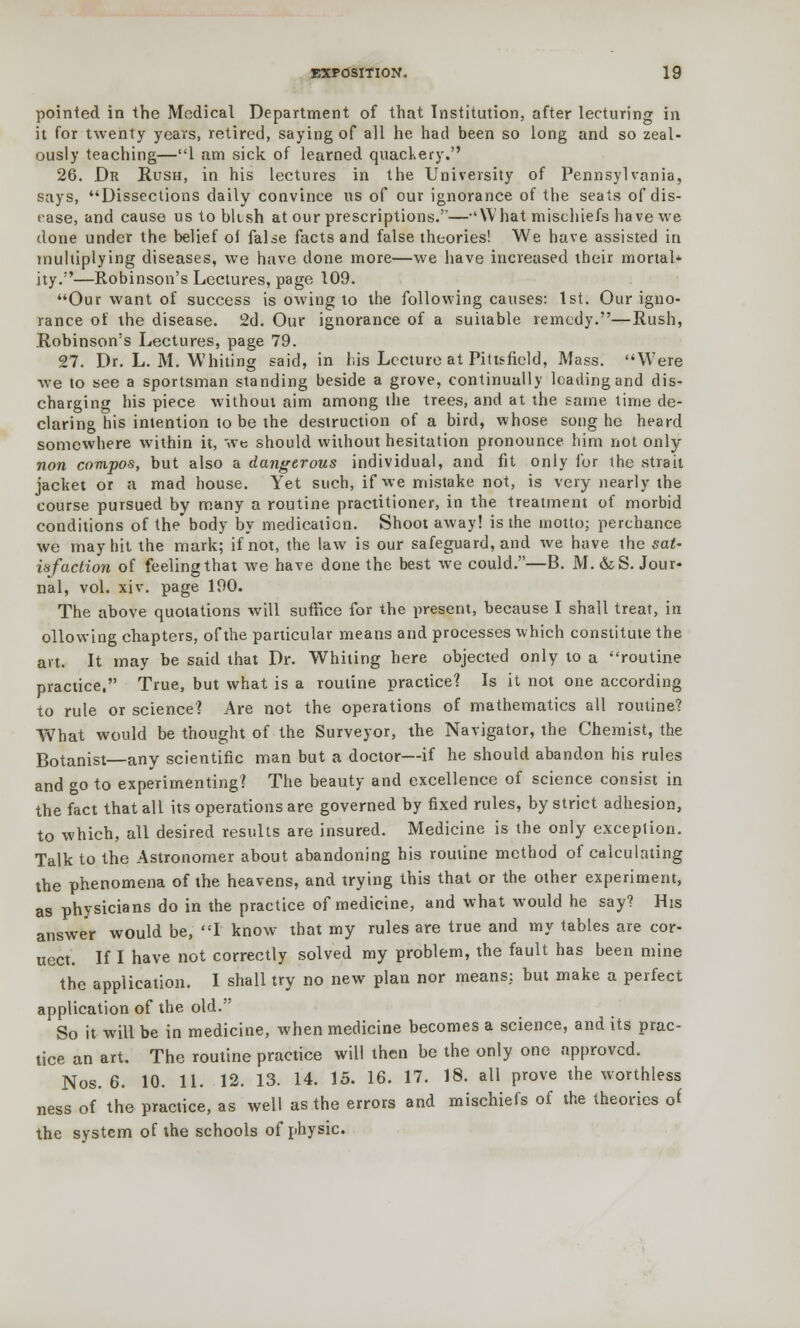 pointed in the Medical Department of that Institution, after lecturing in it for twenty years, retired, saying of all he had been so long and so zeal- ously teaching—1 am sick of learned quackery. 26. Dr Rush, in his lectures in the University of Pennsylvania, says, Dissections daily convince us of our ignorance of the seats of dis- ease, and cause us to bltsh at our prescriptions.'—-'What mischiefs have we done under the belief of false facts and false theories! We have assisted in multiplying diseases, we have done more—we have increased their mortal- ity.—Robinson's Lectures, page 109. Our want of success is owing to the following causes: 1st. Our igno- rance of the disease. 2d. Our ignorance of a suitable remedy.—Rush, Robinson's Lectures, page 79. 27. Dr. L. M. Whiting said, in his Lecture at Pittsfield, Mass. Were we to see a sportsman standing beside a grove, continually loading and dis- charging his piece without aim among the trees, and at the same time de- claring his intention to be the destruction of a bird, whose song he heard somewhere within it, we should without hesitation pronounce him not only non compos, but also a dangerous individual, and fit only for the strait jacket or a mad house. Yet such, if we mistake not, is very nearly the course pursued by many a routine practitioner, in the treatment of morbid conditions of the body by medication. Shoot away! is the motto; perchance we may hit the mark; if not, the law is our safeguard, and we have the sat- isfaction of feeling that we have done the best we could.—B. M. &S. Jour- nal, vol. xiv. page 190. The above quotations will suffice for the present, because I shall treat, in ollowing chapters, of the particular means and processes which constitute the art. It may be said that Dr. Whiting here objected only to a routine practice. True, but what is a routine practice? Is it not one according to rule or science? Are not the operations of mathematics all routine? What would be thought of the Surveyor, the Navigator, the Chemist, the Botanist—any scientific man but a doctor—if he should abandon his rules and go to experimenting? The beauty and excellence of science consist in the fact that all its operations are governed by fixed rules, by strict adhesion, to which, all desired results are insured. Medicine is the only exception. Talk to the Astronomer about abandoning his routine method of calculating the phenomena of the heavens, and trying this that or the other experiment, as physicians do in the practice of medicine, and what would he say? His answer would be, I know that my rules are true and my tables are cor- uect. If I have not correctly solved my problem, the fault has been mine the application. I shall try no new plan nor means: but make a perfect application of the old. So it will be in medicine, when medicine becomes a science, and its prac- tice an art. The routine practice will then be the only one approved. Nos. 6. 10. 11. 12. 13. 14. 15. 16. 17. 18. all prove the worthless ness of the practice, as well as the errors and mischiefs of the theories of the system of the schools of physic.