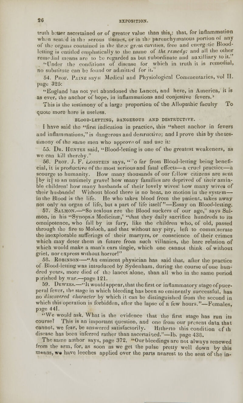 truth batter ascertained or of greater value than this,: that, for inflammation when seated in the .-erous tissues, or in the parenchymatous portion ol any of the organs contained in the three great cavities, free and energetic Blood- letting is entitled emphatically to the name of the remedy: and all the other remoJinl means are to be regarded as but subordinate and auxilliary to it.' '•Under the conditions of disease lor which in truth it is remedial, no substitute can be found or admitted for it.'' 54. Prof1. Paine says: Medical and Physiological Commentaries, vol II. page 325: '•England has not yet abandoned the Lancet, and here, in America, it is as ever, the anchor of hope, in inflammations and conjestive fevers.' This is the testimony of a large proportion of the Allopathic faculty To quote more here is useless. BLOOD-LETTING, DANGEROUS AND DESTRUCTIVE. I have said the first indication in practice, this sheet anchor in fevers and inflammations, is dangerous and destructive; and I prove this by thetes- limony of the same men who approve of and use it: 55. Dr. Hunter said, Blood-letting is one of the greatest weakeners, as we can kill thereby. 56. Prof. J. F. oobstein says, o far from Blood-letting being benefi- cial, it is productive of the most serious and fatal effects—a cruel practice—a scourge to humanity. How many thousands of our fellow citizens are sent [by it| to an untimely grave! how many families are deprived of their amia- ble children! how many husbands of their lovely wives! how many wives of their husbands! Without blood there is no heat, no motion in the system— in the Blood is the life. He who takes blood from the patient, takes away not only an organ of life, but a part of life itself—Essay on Blood-letting. 57. Salmon.—So zealous ere the Blood suckers of our age, says Sal- mon, in his Synopsis Medicinag,' that they daily sacrifice hundreds to its omnipotence, who fall by its fury, like the children who, of old, passed through the fire to Moloch, and that without any pity, left to commiserate the inexplorable sufferings of their martyrs, or conscience of their crimes which may deter them in future from such villanies, the bare relation of which would make a man's ears tingle, which one cannot think of without grief, nor express without horror! 58. Robinson—An eminent physician has said that, after the practice of Blood-letting was introduced by Sydenham, during the course of one hun- dred years, more died of tho lancet alone, than all who in the same period p;rished by war.—page 121. 59. Dewees.—it would appear, that the first or inflammatory stage of puer- peral fever, the stage in which bleeding has been so eminently successful, has no discovered character by which it can be distinguished from the second in which this operation is forbidden, after the lapse of a few hours.—Females, page 441. We would ask, What is the evidence that the first stage has run its course? This is an important question, and one from our present data that cannot, we fear, be answered satisfactorily. Hitherto this condition of th disease has been inferred rather than ascertained.—lb. page 438. The same author says, page 372, Our bleedings are not always renewed from the arm, for, as soon as we get the pulse pretty well down by this m«ans, w» have leeches applied over the parts nearest to the seat of the in-