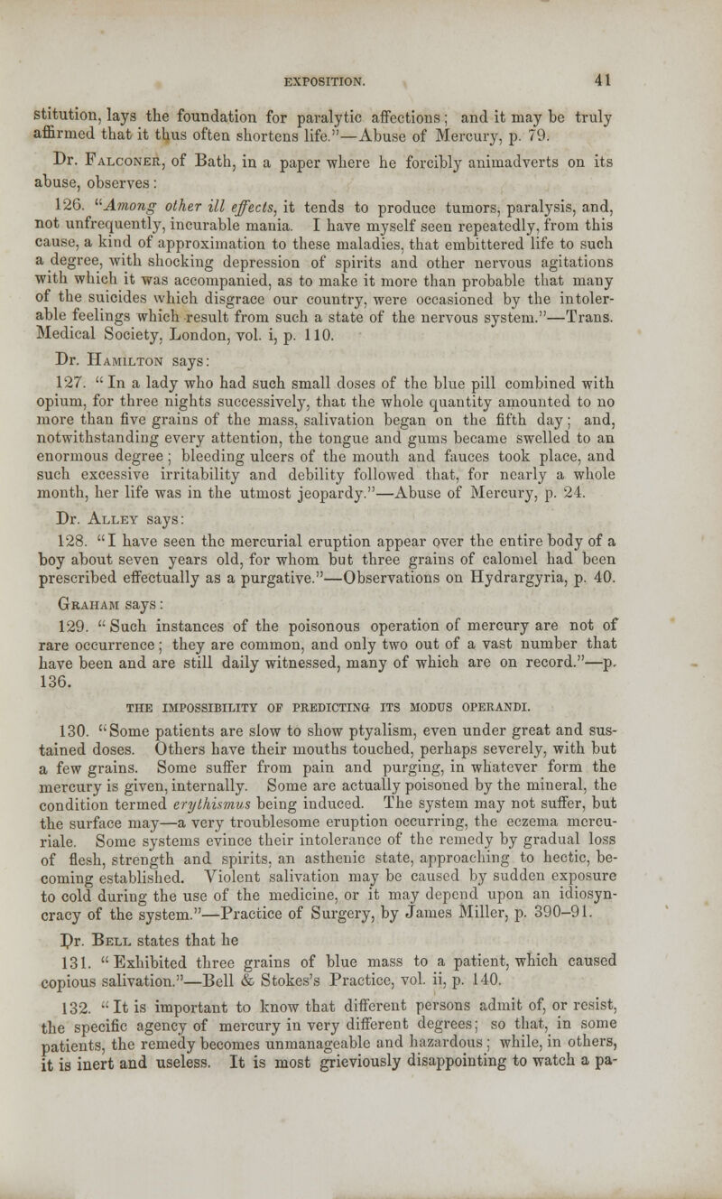 stitution, lays the foundation for paralytic affections; and it may be truly affirmed that it thus often shortens life.—Abuse of Mercury, p. 79. Dr. Falconer, of Bath, in a paper where he forcibly animadverts on its abuse, observes: 126. Among other ill effects, it tends to produce tumors, paralysis, and, not unfrequently, incurable mania. I have myself seen repeatedly, from this cause, a kind of approximation to these maladies, that embittered life to such a degree, with shocking depression of spirits and other nervous agitations with which it was accompanied, as to make it more than probable that many of the suicides which disgrace our country, were occasioned by the intoler- able feelings which result from such a state of the nervous system.—Trans. Medical Society, London, vol. i, p. 110. Dr. Hamilton says: 127. In a lady who had such small doses of the blue pill combined with opium, for three nights successively, that the whole quantity amounted to no more than five grains of the mass, salivation began on the fifth day; and, notwithstanding every attention, the tongue and gums became swelled to an enormous degree; bleeding ulcers of the mouth and fauces took place, and such excessive irritability and debility followed that, for nearly a whole month, her life was in the utmost jeopardy.—Abuse of Mercury, p. 24. Dr. Alley says: 128. I have seen the mercurial eruption appear over the entire body of a boy about seven years old, for whom but three grains of calomel had been prescribed effectually as a purgative.—Observations on Hydrargyria, p. 40. Gkaham says: 129. Such instances of the poisonous operation of mercury are not of rare occurrence; they are common, and only two out of a vast number that have been and are still daily witnessed, many of which are on record.—p. 136. THE IMPOSSIBILITY OF PREDICTING ITS MODUS OPERANDI. 130. Some patients are slow to show ptyalism, even under great and sus- tained doses. Others have their mouths touched, perhaps severely, with but a few grains. Some suffer from pain and purging, in whatever form the mercury is given, internally. Some are actually poisoned by the mineral, the condition termed erythismus being induced. The system may not suffer, but the surface may—a very troublesome eruption occurring, the eczema mcrcu- riale. Some systems evince their intolerance of the remedy by gradual loss of flesh, strength and spirits, an asthenic state, approaching to hectic, be- coming established. Violent salivation may be caused by sudden exposure to cold during the use of the medicine, or it may depend upon an idiosyn- cracy of the system.—Practice of Surgery, by James Miller, p. 390-91. Dr. Bell states that he 131. Exhibited three grains of blue mass to a patient, which caused copious salivation.—Bell & Stokes's Practice, vol. ii, p. 140. 132. It is important to know that different persons admit of, or resist, the specific agency of mercury in very different degrees; so that,_ in some patients, the remedy becomes unmanageable and hazardous ; while, in others, it is inert and useless. It is most grieviously disappointing to watch a pa-