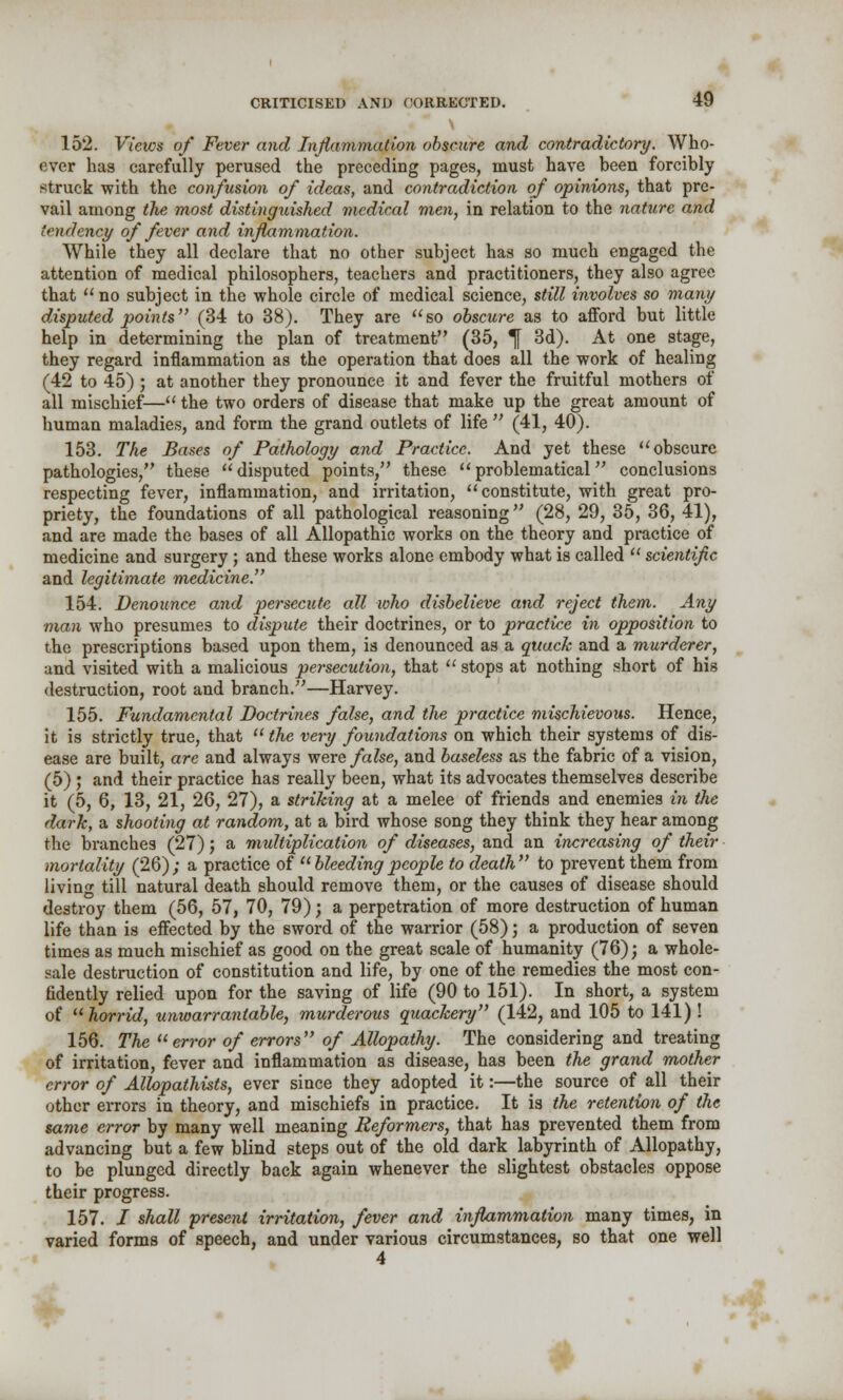 152. Views of Fever and Inflammation obscure and contradictory. Who- ever has carefully perused the preceding pages, must have been forcibly struck with the confusion of ideas, and contradiction of opinions, that pre- vail among the most distinguished medical men, in relation to the nature and tendency of fever and inflammation. While they all declare that no other subject has so much engaged the attention of medical philosophers, teachers and practitioners, they also agree that  no subject in the whole circle of medical science, still involves so many disputed points (34 to 38). They are so obscure as to afford but little help in determining the plan of treatment (35, ^[ 3d). At one stage, they regard inflammation as the operation that does all the work of healing (42 to 45) ; at another they pronounce it and fever the fruitful mothers of all mischief— the two orders of disease that make up the great amount of human maladies, and form the grand outlets of life  (41, 40). 153. The Bases of Pathology and Practice. And yet these obscure pathologies, these disputed points, these problematical conclusions respecting fever, inflammation, and irritation, constitute, with great pro- priety, the foundations of all pathological reasoning (28, 29, 35, 36, 41), and are made the bases of all Allopathic works on the theory and practice of medicine and surgery ; and these works alone embody what is called  scientific and legitimate medicine 154. Denounce and persectite all who disbelieve and reject them. Any man who presumes to dispute their doctrines, or to practice in opposition to the prescriptions based upon them, is denounced as a quack and a murderer, and visited with a malicious persecution, that  stops at nothing short of his destruction, root and branch.—Harvey. 155. Fundamental Doctrines false, and the practice mischievous. Hence, it is strictly true, that  the very foundations on which their systems of dis- ease are built, are and always were false, and baseless as the fabric of a vision, (5) ; and their practice has really been, what its advocates themselves describe it (5, 6, 13, 21, 26, 27), a striking at a melee of friends and enemies in the dark, a shooting at random, at a bird whose song they think they hear among the branches (27); a multiplication of diseases, and an increasing of their mortality (26) ; a practice of  bleeding people to death  to prevent them from living till natural death should remove them, or the causes of disease should destroy them (56, 57, 70, 79); a perpetration of more destruction of human life than is effected by the sword of the warrior (58); a production of seven times as much mischief as good on the great scale of humanity (76); a whole- sale destruction of constitution and life, by one of the remedies the most con- fidently relied upon for the saving of life (90 to 151). In short, a system of  horrid, unwarrantable, murderous quackery (142, and 105 to 141) ! 156. The error of errors of Allopathy. The considering and treating of irritation, fever and inflammation as disease, has been the grand mother error of Allopathists, ever since they adopted it:—the source of all their other errors in theory, and mischiefs in practice. It is the retention of the same error by many well meaning Reformers, that has prevented them from advancing but a few blind steps out of the old dark labyrinth of Allopathy, to be plunged directly back again whenever the slightest obstacles oppose their progress. 157. i shall present irritation, fever and inflammation many times, in varied forms of speech, and under various circumstances, so that one well 4 A^t