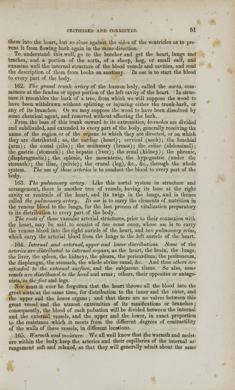 them into the heart, but so close against the sides of the ventricles as to pre- vent it from flowing back again in the same direction. To understand this well, go to the butcher and get the heart, lungs and trachea, and a portion of the aorta, of a sheep, hog, or small calf, and examine well the internal structure of the blood vessels and cavities, and read the description of them from books on anatomy. Its use is to start the blood to every part of the body. 162. The grand trunk artery of the human body, called the aorta, com- mences at the fundus or upper portion of the left cavity of the heart. In struc- ture it resembles the bark of a tree, from which we will suppose the wood to have been withdrawn without splitting or injuring either the trunk-bark, or any of its branches. Or we may suppose the wood to have been dissolved by some chemical agent, and removed without affecting the bark. From the base of this trunk onward to its extremities, branches are divided and subdivided, and extended to every part of the body, generally receiving the name of the region or of the organs to which they are directed, or on which they are distributed; as, the cardiac (heart); cervical (neck); the brachial (arm); the costal (ribs); the mammary (breast); the celiac (abdominal); the gastric (stomach); the hepatic (liver); the renal (kidney) ; the phrenic, (diaphragmatic) ; the splenic, the mesenteric, the hypogastric (under the stomach); the iliac, (pelvic); the crural (leg), &c., &c, through the whole system. The use of these arteries is to conduct the blood to every part of the body. 163. The pulmonary artery. Like this aortal system in structure and arrangement, there is another tree of vessels, having its base at the right cavity or ventricle of the heart, and its twigs in the lungs, and is thence called the pulmonary artery. Its use is to carry the elements of nutrition in the venous blood to the lungs, for the last process of vitalization preparatory to its distribution to every part of the body. The roots of those vascular arterial structures, prior to their connexion with the heart, may be said to consist of two vence cavas, whose use is to carry the venous blood into the right auricle of the heart, and two pulmonary veins, which carry the arterial blood from the lungs to the left auricle of the heart. 164. Internal and external, upper and lower distributions. Some of the arteries are distributed to internal organs, as the heart, the brain, the lungs, the liver, the spleen, the kidneys, the pleura, the pericardium, the peritoneum, the diaphragm, the stomach, the whole alvine canal, &c. And thus others are extended to the external surface, and the subjacent tissue. So also, some vessels are distributed to the head and arms; others, their opposites or antago- nists, to the feet and legs. Nor must it ever be forgotten that the heart throws all the blood into the great aorta at the same time, for distribution to the inner and the outer, and the upper and the lower organs; and that there are no valves between this great vessel and the utmost extremities of its ramifications or branches; consequently, the blood of each pulsation will be divided between the internal and the external vessels, and the upper and the lower, in exact proportion to the resistance which it meets from the different degrees of contractility of the walls of these vessels, in different locations. 165. Warmth and moisture. We all well know that the warmth and moist- ure within the body keep the arteries and their capillaries of the internal ar- rangement soft and relaxed, so that they will generally admit about the same