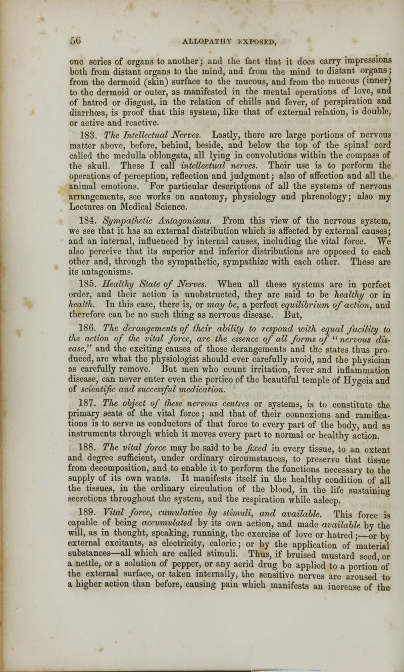 one series of organs to another; and the fact that it does carry impressions hoth from distant organs to the mind, and from the mind to distant organs; from the dermoid (skin) surface to the mucous, and from the mucous (inner) to the dermoid or outer, as manifested in the mental operations of love, and of hatred or disgust, in the relation of chills and fever, of perspiration and diarrhoea, is proof that this system, like that of external relation, is double, or active and reactive. 183. The Intellectual Nerves. Lastly, there are large portions of nervous matter above, before, behind, beside, and below the top of the spinal cord called the medulla oblongata, all lying in convolutions within the compass of the skull. These I call intellectual nerves. Their use is to perform the operations of perception, reflection and judgment; also of affection and all the animal emotions. For particular descriptions of all the systems of nervous arrangements, see works on anatomy, physiology and phrenology; also my Lectures on Medical Science. 184. Sympathetic Antagonisms. From this view of the nervous system, we see that it has an external distribution which is affected by external causes; and an internal, influenced by internal causes, including the vital force. We also perceive that its superior and inferior distributions are opposed to each other and, through the sympathetic, sympathize with each other. These are its antagonisms. 185. Healthy State of Nerves. When all these systems are in perfect order, and their action is unobstructed, they are said to be healthy or in health. In this case, there is, or may be, a perfect equilibrium of action, and therefore can be no such thing as nervous disease. But, 186. The derangements of their ability to respond with equal facility to Hie action of the vital force, are the essence of all forms of  nervous dis- ease, and the exciting causes of those derangements and the states thus pro- duced, are what the physiologist should ever carefully avoid, and the physician as carefully remove. But men who count irritation, fever and inflammation disease, can never enter even the portico of the beautiful temple of Hygeia and of scientific and successful medication. 187. The object of these nervous centres or systems, is to constitute the primary seats of the vital force; and that of their connexions and ramifica- tions is to serve as conductors of that force to every part of the body, and as instruments through which it moves every part to normal or healthy action. 188. The vital force may be said to be fixed in every tissue, to an extent and degree sufficient, under ordinary circumstances, to preserve that tissue from decomposition, and to enable it to perform the functions necessary to the supply of its own wants. It manifests itself in the healthy condition of all the tissues, in the ordinary circulation of the blood, in the life sustaining secretions throughout the system, and the respiration while asleep. 189. Vital force, cumulative by stimuli, and available. This force is capable of being accumulated by its own action, and made available by the will, as in thought, speaking, running, the exercise of love or hatred; or by external excitants, as electricity, caloric; or by the application of material substances—all which are called stimuli. Thus, if bruised mustard seed or a nettle, or a solution of pepper, or any acrid drug be applied to a portion of the external surface, or taken internally, the sensitive nerves are aroused to a higher action than before, causing pain which manifests an increase of the