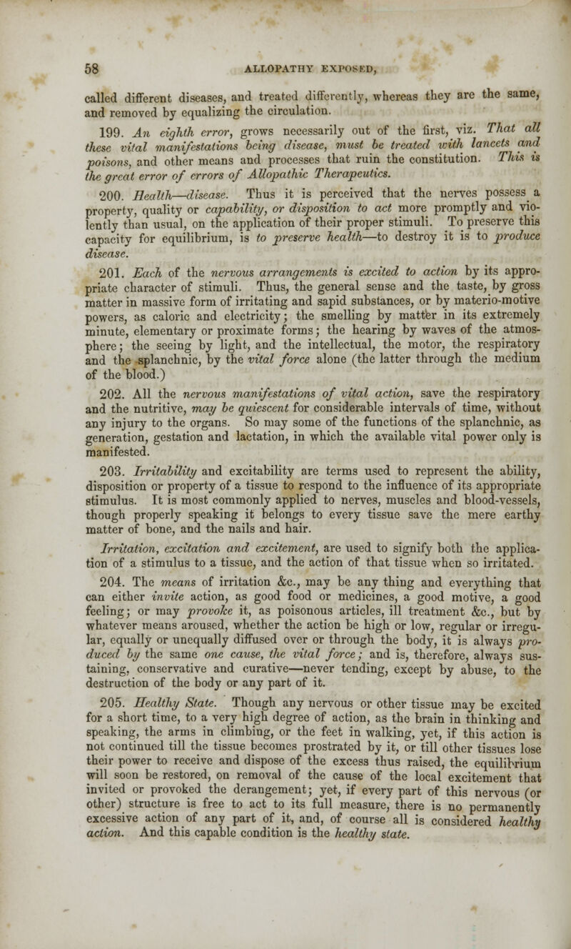 called different diseases, and treated differently, whereas they are the same, and removed by equalizing the circulation. 199. An eighth error, grows necessarily out of the first, viz. That all these vital manifestations being disease, must be treated with lancets and poisons, and other means and processes that ruin the constitution. This is the great error of errors of Allopathic Therapeutics. 200. Health—disease. Thus it is perceived that the nerves possess^ a property, quality or capability, oi- disposition to act more promptly and vio- lently than usual, on the application of their proper stimuli. To preserve this capacity for equilibrium, is to preserve health—to destroy it is to produce disease. 201. Each of the nervous arrangements is excited to action by its appro- priate character of stimuli. Thus, the general sense and the taste, by gross matter in massive form of irritating and sapid substances, or by materio-motive powers, as caloric and electricity; the smelling by matter in its extremely minute, elementary or proximate forms; the hearing by waves of the atmos- phere ; the seeing by light, and the intellectual, the motor, the respiratory and the splanchnic, by the vital force alone (the latter through the medium of the blood.) 202. All the nervous manifestations of vital action, save the respiratory and the nutritive, may be quiescent for considerable intervals of time, without any injury to the organs. So may some of the functions of the splanchnic, as generation, gestation and lactation, in which the available vital power only is manifested. 203. Irritability and excitability are terms used to represent the ability, disposition or property of a tissue to respond to the influence of its appropriate stimulus. It is most commonly applied to nerves, muscles and blood-vessels, though properly speaking it belongs to every tissue save the mere earthy matter of bone, and the nails and hair. Irritation, excitation and excitement, are used to signify both the applica- tion of a stimulus to a tissue, and the action of that tissue when so irritated. 204. The means of irritation &c, may be any thing and everything that can either invite action, as good food or medicines, a good motive, a good feeling; or may provoke it, as poisonous articles, ill treatment &c, but by whatever means aroused, whether the action be high or low, regular or irregu- lar, equally or unequally diffused over or through the body, it is always pro- duced by the same one cause, the vital force; and is, therefore, always sus- taining, conservative and curative—never tending, except by abuse, to the destruction of the body or any part of it. 205. Healthy State. Though any nervous or other tissue may be excited for a short time, to a very high degree of action, as the brain in thinking and speaking, the arms in climbing, or the feet in walking, yet, if this action is not continued till the tissue becomes prostrated by it, or till other tissues lose their power to receive and dispose of the excess thus raised, the equilibrium will soon be restored, on removal of the cause of the local excitement that invited or provoked the derangement; yet, if every part of this nervous (or other) structure is free to act to its full measure, there is no permanently excessive action of any part of it, and, of course all is considered healthy action. And this capable condition is the healthy state.