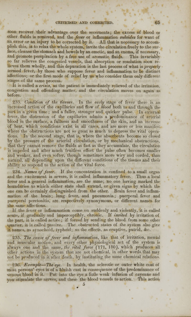 soon recover their advantage over the secernents; the excess of blood or other fluids is removed, and the fever or inflammation subsides for want of an error or an injury to be corrected by it. All that is necessary to accom- plish this, is to relax the whole system, invite the circulation freely to the sur- face, cleanse the stomach and bowels by an emetic, and an enema, if necessary, and promote perspiration by a free use of aromatic fluids. This invariably so far relieves the congested vessels, that absorption or resolution soon re- lieves them wholly, and this depuration is the last process of what \& properly termed fever, by those who suppose fever and inflammation to be distinct affections; or the first mode of relief by us who consider them only diSerehl stages of the same process. It is called a crisis, as the patient is immediately relieved of the irritation, congestion and offending matter, and the circulation moves on ao-ain as before. 233. Condition of the tissues. In the early stage of fever there is an increased action of the capillaries and flow of blood both to and through the part in a given time ; and a fuller, stronger and quicker pulse. In external fever, the distension of the capillaries admits a jwedominance of arterial blood in the surface, a fullness and smoothness of the skin, and an increase of heat, which conditions exist in all cases, and are more or less manifest where the obstructions are not so great as much to depress the vital opera- tions. In the second stage, that is, where the absorbents become so closed by the pressure of the arterial circulation, or by mechanical obstructions, that they cannot remove the fluids as fast as they accumulate, the circulation is impeded and after much fruitless effort the pulse often becomes smaller and weaker, and even softer, though sometimes more wiry and corded, than natural, all depending upon the different conditions of the tissues and their ability to respond to the action of the vital force. 234. Xames of fever. If the concentration is confined to a small organ and the excitement is severe, it is called inflammatory fever. Thus a local lever and a general inflammation, are the same; no one having marked the boundaries to which either state shall extend, or given signs by which the one can be certainly distinguished from the other. Brain fever and inflam- mation of the brain; lung fever, and pneumonia; puerperal fever and puerperal peretonitis, are respectively synonymous, or different names for the same affections. If the fever or inflammation come on suddenly and violently, it is called acute, if gradually and imperceptibly, chronic. If invited by irritation of the part, it is called active; if forced by sending the blood from some other quarter, it is called passive. The obstructed states of the system also give it names, as synochoid, typhoid; so the effects, as eruptive, putrid, &c. 235. The cause of fever and inflammation, like that of irritation, mental and muscular motion, and every other physiological act of the system is always one and the same, the vital force (171, 180), which produces all other actions in the system that are not chemical, in other words that may not be produced in it after death, by instituting the same chemical relations. 236. Example—The eye. In health, the sclerotic or outer white coat of roost persons' eyes is of a bluish cast in consequence of the predominance of venous blood in it. Put into the eye a little weak infusion of cayenne and you stimulate the nerves, and these the blood vessels to action. This action