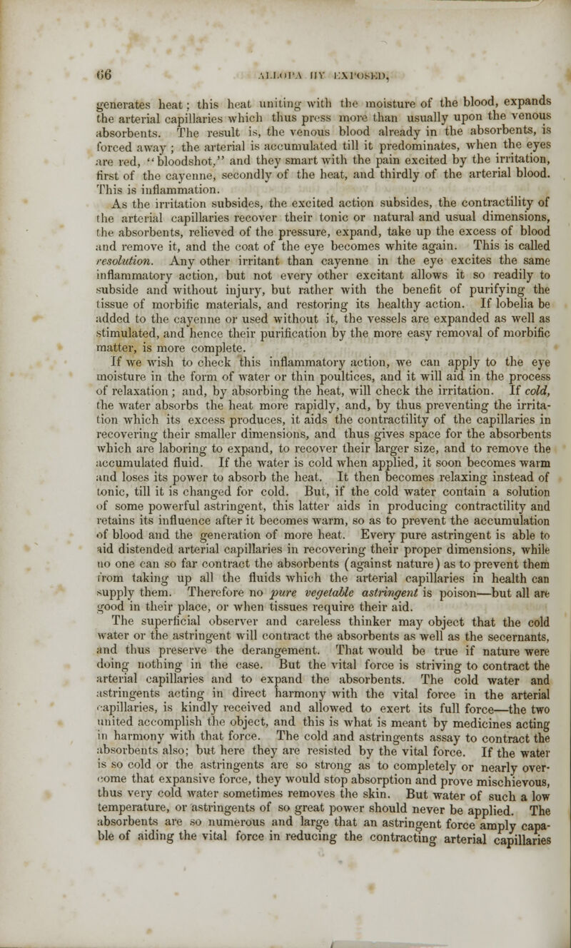<}6 \i.i.(ii'.\ nv i;.\1'om.:i), generates heat; this heat uniting with the moisture of the blood, expands the arterial capillaries which thus press more than usually upon the venous absorbents. The result is, the venous blood already in the absorbents, is forced away ; the arterial is accumulated till it predominates, when the eyes are red, bloodshot, and they smart with the pain excited by the irritation, first of the cayenne, secondly of the heat, and thirdly of the arterial blood. This is inflammation. As the irritation subsides, the excited action subsides, the contractility of the arterial capillaries recover their tonic or natural and usual dimensions, the absorbents, relieved of the pressure, expand, take up the excess of blood and remove it, and the coat of the eye becomes white again. This is called resolution. Any other irritant than cayenne in the eye excites the same inflammatory action, but not every other excitant allows it so readily to subside and without injury, but rather with the benefit of purifying the tissue of morbific materials, and restoring its healthy action. If lobelia be added to the cayenne or used without it, the vessels are expanded as well as stimulated, and hence their purification by the more easy removal of morbific matter, is more complete. If we wish to check this inflammatory action, we can apply to the eye moisture in the form of water or thin poultices, and it will aid in the process of relaxation ; and, by absorbing the heat, will check the irritation. If cold, the water absorbs the heat more rapidly, and, by thus preventing the irrita- tion which its excess produces, it aids the contractility of the capillaries in recovering their smaller dimensions, and thus gives space for the absorbents which are laboring to expand, to recover their larger size, and to remove the accumulated fluid. If the water is cold when applied, it soon becomes warm and loses its power to absorb the heat. It then becomes relaxing instead of tonic, till it is changed for cold. But, if the cold water contain a solution of some powerful astringent, this latter aids in producing contractility and retains its influence after it becomes warm, so as to prevent the accumulation of blood and the generation of more heat. Every pure astringent is able to aid distended arterial capillaries in recovering their proper dimensions, while no one can so far contract the absorbents (against nature) as to prevent them from taking up all the fluids which the arterial capillaries in health can supply them. Therefore no pure vegetable astringent is poison—but all are good in their place, or when tissues require their aid. The superficial observer and careless thinker may object that the cold water or the astringent will contract the absorbents as well as the secernants, and thus preserve the derangement. That would be true if nature were doing nothing in the case. But the vital force is striving to contract the arterial capillaries and to expand the absorbents. The cold water and astringents acting in direct harmony with the vital force in the arterial capillaries, is kindly received and allowed to exert its full force—the two united accomplish the object, and this is what is meant by medicines acting in harmony with that force. The cold and astringents assay to contract the absorbents also; but here they are resisted by the vital force. If the water is so cold or the astringents are so strong as to completely or nearly over- come that expansive force, they would stop absorption and prove mischievous, thus very cold water sometimes removes the skin. But water of such a low temperature, or astringents of so great power should never be applied. The absorbents are so numerous and large that an astringent force amply capa- ble of aiding the vital force in reducing the contracting arterial capillaries