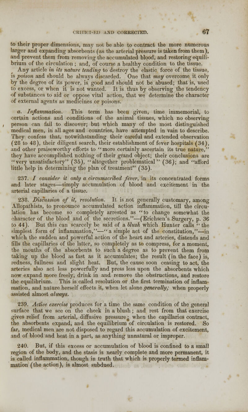 to their proper dimensions, may not be able to contract the more numerous larger and expanding absorbents (as the arterial pressure is taken from them), and prevent them from removing the accumulated blood, and restoring equili- brium of the circulation ; and, of course a healthy condition to the tissue. Any article in its nature tending to destroy the elastic force of the tissue, is poison and should be always discarded. One that may overcome it only by the degree of its power, is good and should not be abused; that is, used to excess, or when it is not wanted. It is thus by observing the tendency of substances to aid or oppose vital action, that we determine the character of external agents as medicines or poisons. a. Inflammation. This term has been given, time immemorial, to certain actions and conditions of the animal tissues, which no observing person can fail to discover; but which many of the most distinguished medical men, in all ages and countries, have attempted in vain to describe. They confess that, notwithstanding their careful and extended observation (28 to 48), their diligent search, their establishment of fever hospitals (34), and other praiseworthy efforts to more certainly ascertain its true nature, they have accomplished nothing of their grand object; their conclusions are very unsatisfactory (35), altogether problematical (36); and afford little help in determining the plan of treatment (35). 237. / consider it only a circumscribed fever, in its concentrated forms and later stages—simply accumulation of blood and excitement in the arterial capillaries of a tissue. 238. Discussion of it, resolution. It is not generally customary, among Allopathists, to pronounce accumulated action inflammation, till the circu- lation has become so completely arrested as to change somewhat the character of the blood and of the secretions.—(Erichsen's Surgery, p. 36 to 44). But this can scarcely be said of a blush which Hunter calls the simplest form of inflammation,—a simple act of the constitution,—in which the sudden and powerful action of the heart and arteries, distends and fills the capillaries of the latter, so completely as to compress, for a moment, the mouths of the absorbents to such a degree as to prevent them from taking up the blood as fast as it accumulates; the result (in the face) is, redness, fullness and slight heat. But, the cause soon ceasing to act, the arteries also act less powerfully and press less upon the absorbents which now expand more freely, drink in and remove the obstructions, and restore the equilibrium. This is called resolution or the first termination of inflam- mation, and nature herself effects it, when let alone generally; when properly assisted almost always. 239. Active exercise produces for a time the same condition of the general surface that we see on the cheek in a blush; and rest from that exercise gives relief from arterial, diffusive pressure^ when the capillaries contract, the absorbents expand, and the equilibrium of circulation is restored. So far, medical men are not disposed to regard this accumulation of excitement, and of blood and heat in a part, as anything unnatural or improper. 240. But, if this excess or accumulation of blood is confined to a small region of the body, and the stasis is nearly complete and more permanent, it is called inflammation, though in truth that which is properly termed inflam- mation (the action), is almost subdued.