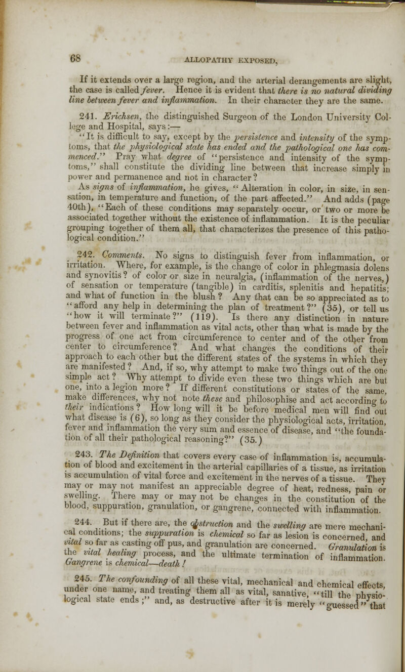 If it extends over a large region, and the arterial derangements arc slight, the case is called fever. Hence it is evident that there is no natural dividing line between fever and inflammation. In their character they are the same. 241. Erichsen, the distinguished Surgeon of the London University Col- lege and Hospital, says :— It is difficult to say, except by the persistence and intensity of the symp- toms, that the pihysiological state has ended and the pathological one lias com- menced. Pray what degree of persistence and intensity of the symp- toms, shall constitute the dividing line between that increase simply in power and permanence and not in character ? As signs of inflammation, he gives, Alteration in color, in size, in sen- sation, in temperature and function, of the part affected. And adds (pao-e 40th), Each of these conditions may separately occur, or'two or more be associated together without the existence of inflammation. It is the peculiar grouping together of them all, that characterizes the presence of this patho- logical condition. 242. Comments. No signs to distinguish fever from inflammation, or irritation. _ Where, for example, is the change of color in phlegmasia dolens and synovitis? of color or size in neuralgia, (inflammation of the nerves,) of sensation or temperature (tangible) in carditis, splenitis and hepatitis; and what of function in the blush ? Any that can be so appreciated as to afford any help in determining the plan of treatment? (35), or tell us how it will terminate? (119). Is there any distinction in nature between fever and inflammation as vital acts, other than what is made by the progress of one act from circumference to center and of the other from center to circumference? And what changes the conditions of their approach to each other but the different states of the systems in which they are manifested ? And, if so, why attempt to make two things out of the one simple act ? Why attempt to divide even these two things which are but one, into a legion more ? If different constitutions or states of the same, make differences, why not note these and philosophise and act according to their indications ? How long will it be before medical men will find out what disease is (6), so long as they consider the physiological acts, irritation, fever and inflammation the very sum and essence of disease, and the founda- tion of all their pathological reasoning? (35.) 243. The Definition that covers every case of inflammation is, accumula- tion of blood and excitement in the arterial capillaries of a tissue, as irritation is accumulation of vital force and excitement in the nerves of a tissue They may or may not manifest an appreciable degree of heat, redness, pain or swelling. There may or may not be changes in the constitution of the blood, suppuration, granulation, or gangrene, connected with inflammation. 244 But if there are, the obstruction and the swelling are mere mechani- cal conditions; the suppuration is chemical so far as lesion is concerned and vital so far as casting off pus, and granulation are concerned. Granulation is the vital healing process, and the ultimate termination of inflammation Gangrene is chemical—death ! anamination. 245. The confounding of all these vital, mechanical and chemical effects under one name and treating them all as vital, sanative, tillT2 logical state ends; and, as destructive after it is merely  messed that