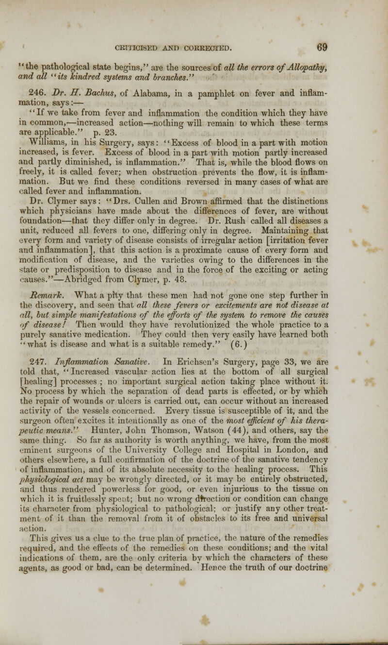 the pathological state begins, are the sources of all the errors of Allopathy, and all its kindred systems and branches. 246. Dr. If. Bachus, of Alabama, in a pamphlet on fever and inflam- mation, says:— If we take from fever and inflammation the condition which they have in common,—increased action—nothing will remain to which these terms are applicable. p. 23. Williams, in his Surgery, says: '' Excess of blood in a part with motion increased, is fever. Excess of blood in a part with motion partly increased and partly diminished, is inflammation. That is, while the blood flows on freely, it is called fever; when obstruction prevents the flow, it is inflam- mation. But we find these conditions reversed in many cases of what arc called fever and inflammation. Dr. Clymer says: Drs. Cullen and Brown affirmed that the distinctions which physicians have made about the differences of fever, are without foundation—that they differ only in degree. Dr. Rush called all diseases a unit, reduced all fevers to one, differing only in degree. Maintaining that every form and variety of disease consists of irregular action [irritation fever and inflammation], that this action is a proximate cause of every form and modification of disease, and the varieties owing to the differences in the state or predisposition to disease and in the force of the exciting or acting causes.—Abridged from Clymer, p. 48. Remark. What a pity that these men had not gone one step further in the discovery, and seen that all these fevers or excitements are not disease at all, but simple manifestations of the efforts of the system to remove the causes <>f disease! Then would they have revolutionized the whole practice to a purely sanative medication. They could then very easily have learned both what is disease and what is a suitable remedy. (6.) 247. Inflammation Sanative. In Erichsen's Surgery, page 33, we are told that,  Increased vascular action lies at the bottom of all surgical [healing] processes ; no important surgical action taking place without it. No process by which the separation of dead parts is effected, or by which the repair of wounds or ulcers is carried out, can occur without an increased activity of the vessels concerned. Every tissue is susceptible of it, and the surgeon often excites it intentionally as one of the most efficient of his thera- peutic means. Hunter, John Thomson, Watson (44), and others, say the same thing. So far as authority is worth anything, we have, from the most eminent surgeons of the University College and Hospital in London, and others elsewhere, a full confirmation of the doctrine of the sanative tendency of inflammation, and of its absolute necessity to the healing process. This physiological act may be wrongly directed, or it may be entirely obstructed, and thus rendered powerless for good, or even injurious to the tissue on which it is fruitlessly spent; but no wrong direction or condition can change its character from physiological to pathological; or justify any other treat- ment of it than the. removal from it of obstacles to its free and universal action. This gives us a clue to the true plan of practice, the nature of the remedies required, and the effects of the remedies on these conditions; and the vital indications of them, are the only criteria by which the characters of these agents, as good or bad, can be determined. Hence the truth of our doctrine