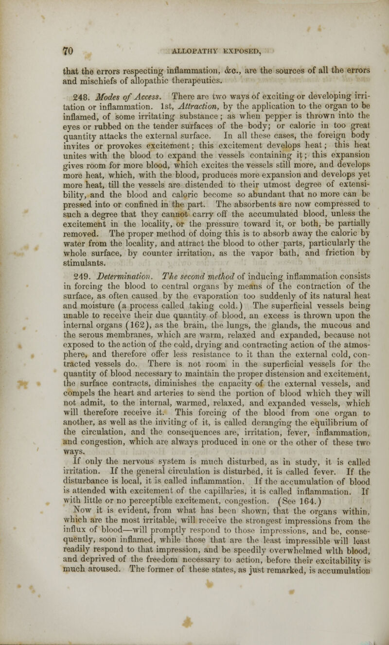 that the errors respecting inflammation, &c, are the sources of all the errors and mischiefs of allopathic therapeutics. 248. Modes of Access. There are two ways of exciting or developing irri- tation or inflammation. 1st, Attraction, by the application to the organ to be inflamed, of some irritating substance; as when pepper is thrown into the eyes or rubbed on the tender surfaces of the body; or caloric in too great quantity attacks the external surface. In all these cases, the foreign body invites or provokes excitement; this excitement develops heat; this heat unites with the blood to expand the vessels containing it; this expansion gives room for more blood, which excites the vessels still more, and develops more heat, which, with the blood, produces more expansion and develops yet more heat, till the vessels are distended to their utmost degree of extensi- bility, and the blood and caloric become so abundant that no more can be pressed into or confined in the part. The absorbents are now compressed to such a degree that they cannot carry off the accumulated blood, unless the excitement in the locality, or the pressure toward it, or both, be partially removed. The proper method of doing this is to absorb away the caloric by water from the locality, and attract the blood to other parts, particularly the whole surface, by counter irritation, as the vapor bath, and friction by stimulants. 249. Determination. The second method of inducing inflammation consists in forcing the blood to central organs by means of the contraction of the surface, as often caused by the evaporation too suddenly of its natural heat and moisture (a process called taking cold.) The superficial vessels being unable to receive their due quantity of blood, an excess is thrown upon the internal organs (162), as the brain, the lungs, the glands, the mucous and the serous membranes, which are warm, relaxed and expanded, because not exposed to the action of the cold, drying and contracting action of the atmos- phere, and therefore offer less resistance to it than the external cold, con- tracted vessels do. There is not room in the superficial vessels for the quantity of blood necessary to maintain the proper distension and excitement, the surface contracts, diminishes the capacity of the external vessels, and compels the heart and arteries to send the portion of blood which they will not admit, to the internal, warmed, relaxed, and expanded vessels, which will therefore receive it. This forcing of the blood from one organ to another, as well as the inviting of it, is called deranging the equilibrium of the circulation, and the consequences are, irritation, fever, inflammation, and congestion, which are always produced in one or the other of these two ways. If only the nervous system is much disturbed, as in study, it is called irritation. If the general circulation is disturbed, it is called fever. If the disturbance is local, it is called inflammation. If the accumulation of blood is attended with excitement of the capillaries, it is called inflammation. If with little or no perceptible excitement, congestion. (See 164.) Now it is evident, from what has been shown, that the organs within, which are the most irritable, will receive the strongest impressions from the influx of blood—will promptly respond to those impressions, and be, conse- quently, soon inflamed, while those that are the least impressible will least readily respond to that impression, and be speedily overwhelmed with blood, and deprived of the freedom necessary to action, before their excitability is much aroused. The former of these states, as just remarked, is accumulation