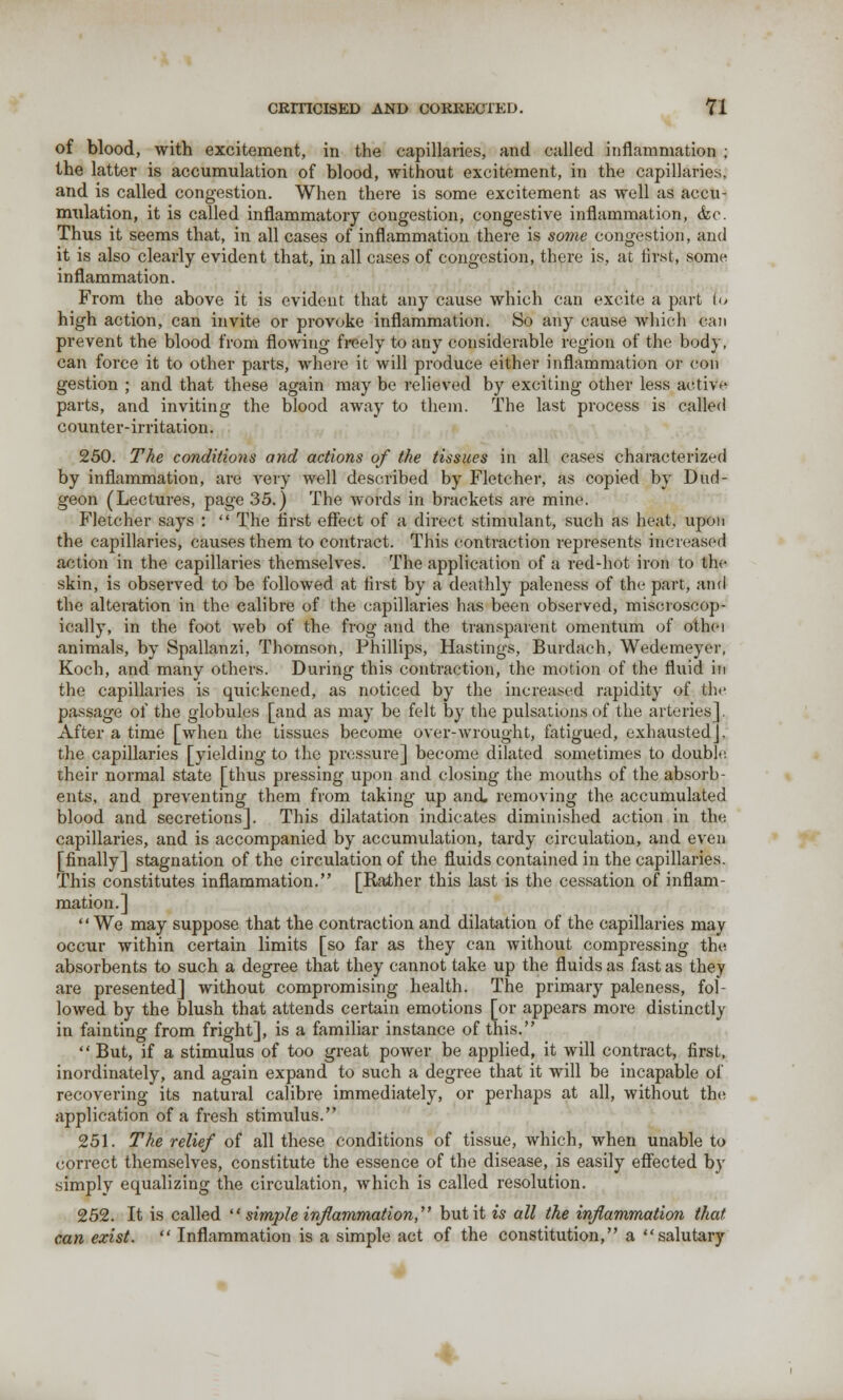 of blood, with excitement, in the capillaries, and called inflammation ; the latter is accumulation of blood, without excitement, in the capillaries, and is called congestion. When there is some excitement as well as accu- mulation, it is called inflammatory congestion, congestive inflammation, &e. Thus it seems that, in all cases of inflammation there is some congestion, and it is also clearly evident that, in all cases of congestion, there is, at first, some inflammation. From the above it is evident that any cause which can excite a part lu high action, can invite or provoke inflammation. So any cause which can prevent the blood from flowing freely to any considerable region of the body, caii force it to other parts, where it will produce either inflammation or con gestion ; and that these again may be relieved by exciting other less active parts, and inviting the blood away to them. The last process is called counter-irritation. 250. The conditions and actions of the tissues in all cases characterized by inflammation, are very well described by Fletcher, as copied by Dud- geon (Lectures, page 35.) The words in brackets are mine. Fletcher says :  The first effect of a direct stimulant, such as heat, upon the capillaries, causes them to contract. This contraction represents increased action in the capillaries themselves. The application of a red-hot iron to the skin, is observed to be followed at first by a deathly paleness of the part, and the alteration in the calibre of the capillaries has been observed, miscroscop- ically, in the foot web of the frog and the transparent omentum of othei animals, by Spallanzi, Thomson, Phillips, Hastings, Burdach, Wedemeyer, Koch, and many others. During this contraction, the motion of the fluid in the capillaries is quickened, as noticed by the increased rapidity of the passage of the globules [and as may be felt by the pulsations of the arteries! After a time [when the tissues become over-wrought, fatigued, exhausted], the capillaries [yielding to the pressure] become dilated sometimes to double their normal state [thus pressing upon and closing the mouths of the absorb- ents, and preventing them from taking up and. removing the accumulated blood and secretions]. This dilatation indicates diminished action in the capillaries, and is accompanied by accumulation, tardy circulation, and even [finally] stagnation of the circulation of the fluids contained in the capillaries. This constitutes inflammation. [Rather this last is the cessation of inflam- mation.] We may suppose that the contraction and dilatation of the capillaries may occur within certain limits [so far as they can without compressing the absorbents to such a degree that they cannot take up the fluids as fast as they are presented] without compromising health. The primary paleness, fol- lowed by the blush that attends certain emotions [or appears more distinctly in fainting from fright], is a familiar instance of this.  But, if a stimulus of too great power be applied, it will contract, first, inordinately, and again expand to such a degree that it will be incapable of recovering its natural calibre immediately, or perhaps at all, without the application of a fresh stimulus. 251. The relief of all these conditions of tissue, which, when unable to correct themselves, constitute the essence of the disease, is easily effected by simply equalizing the circulation, which is called resolution. 252. It is called  simple inflammation, but it is all the inflammation that can exist.  Inflammation is a simple act of the constitution, a salutary