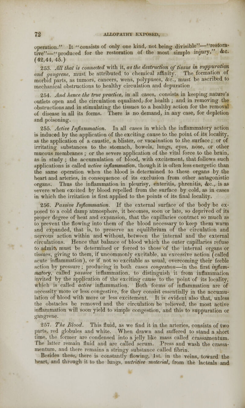 operation. It consists of only one kind,- not being divisible—restora- tive—produced for the restoration of the most simple injury, &c (42,44,45.) 253. All that is connected with it, as the destruction of tissue in suppuration and gangrene, must be attributed to chemical affinity. The formation of morbid parts, as tumors, cancers, Avens, polypuses, &c, must be ascribed to mechanical obstructions to healthy circulation and depuration 254. And hence the true practice, in all cases, consists in keeping nature's outlets open and the circulation equalized, for health ; and in removing the obstructions and in stimulating the tissues to a healthy action for the removal of disease in all its forms. There is no demand, in any case, for depletion and poisoning. 255. Active Inflammation. In all cases in which the inflammatory action is induced by the application of the exciting cause to the point of its locality, as the application of a caustic, a blister, or vaccination to the surface; or of irritating substances to the stomach, bowels, lungs, eyes, nose, or other mucous membranes ; or the severe application of the vital force to the brain, as in study ; the accumulation of blood, with excitement, that follows such applications is called active inflammation, though it is often less energetic than the same operation when the blood is determined to these organs by the heart and arteries, in consequence of its exclusion from other antagonistic organs. Thus the inflammation in pleurisy, enteritis, phrenitis, &c, is as severe when excited by blood repelled from the surface by cold, as in cases in which the irritation is first applied to the points of its final locality. 256. Passive Inflammation. If the external surface of the body be ex- posed to a cold damp atmosphere, it becomes, soon or late, so deprived of its proper degree of heat and expansion, that the capillaries contract so much as to prevent the flowing into them of the blood necessary to keep them warm and expanded, that is, to preserve an equilibrium of the circulation and nervous action within and without, between the internal and the external circulations. Hence that balance of blood which the outer capillaries refuse to admity must be determined or forced to those of the internal organs or (issues, giving to them, if uncommonly excitable, an excessive action (called acute inflammation), or if not so excitable as usual, overcoming their feeble action by pressure ; producing in both cases congestion—in the first inflam- matory, called passive inflammation, to distinguish it from inflammation invited by the application of the exciting cause to the point of its locality, which is called active inflammation. Both forms of inflammation are of necessity more or less congestive, for they consist essentially in the accumu- lation of blood with more or less excitement. It is evident also that, unless the obstacles be removed and the circulation be relieved, the most active inflammation will soon yield to simple congestion, and this to suppuration or gangrene. 257. The Blood. This fluid, as we find it in the arteries, consists of two parts, red globules and white. When drawn and suffered to stand a short time, the former are condensed into a jelly like mass called crassamentum. The latter remain fluid and are called serum. Press and wash the crassa- mentum, and there remains a stringy substance called fibrin. Besides these, there is constantly flowing, 1st. in the veins, toward the heart, and through it to the lungs, nutritive material, from the lacteals and