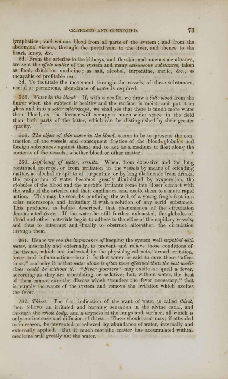 lymphatics; and venous blood from all parts of the system ; and from, the abdominal viscera, through the portal vein to the liver, and thence to the heart, lungs, &c. 2d. From the arteries to the kidneys, and the skin and mucous membranes, are sent the effete matter of the system and many extraneous substances, taken as food, drink or medicine ; as salt, alcohol, turpentine, garlic, &c, as incapable of profitable use. 3d. To facilitate the movement through the vessels, of these substances, useful or pernicious, abundance of water is required. 258. Water in the blood. If, with a needle, Ave draw a little blood from the ringer when the subject is healthy and the surface is moist, and put it on glass and into a solar microscope, we shall see that there is much more water than blood, as the former will occupy a much wider space in the field than both parts of the latter, which can be distinguished by their greater opacity. 259. The object of this water in the blood, seems to be to prevent the con traction of the vessels and consequent friction of the blood* globules and foreign substances against them; and to act as a medium to float along the contents of the vessels, whether blood or other matter. • 260. Deficiency of water, results. When, from excessive and too long continued exercise, or from irritation in the vessels by means of offending matter, as alcohol or spirits of turpentine, or by long abstinence from drinks, the proportion of water becomes greatly diminished by evaporation, the globules of the blood and the morbific irritants come into closer contact with the walls of the arteries and their capillaries, and excite them to a more rapid action. This may be seen by confining the web of a young frog's foot in a solar microscope, and irritating it with a solution of any acrid substance. This produces, as before described, that phenomenon of the circulation denominated yew?-. If the water be still further exhausted, the globules of blood and other materials begin to adhere to the sides of the capillary vessels, and thus to interrupt and finally to obstruct altogether, the circulation through them. 261. Hence we see the importance of keeping the system well supplied with water, internally and externally, to prevent and relieve those conditions of the tissues, which are indicated by the physiological acts, termed irritation, W-ycr ;iih1 inflammation—how it is that water is said to cure these affec- tions, and why it is that water alone is often more effectual than the best medi- cines could be without it. Fever powders'' may excite or quell a fever, according as thev are stimulating or sedative; but, without water, the best of them cannot cure the disease which renders the fever necessary, that is, supply the wants of the system and remove the irritation which excites the fever. 262. Thirst. The first indication of the want of water is called thirst, [lien follows an irritated and burning sensation in the alvine canal, and through the whole body, and a dryness of the lungs and surface, all which is onlv an increase and diffusion of thirst. These should and may, if attended to in season, be prevented or relieved by abundance of water, internally and externally applied. But if much morbific matter has accumulated within, medicine will greatly aid the water.